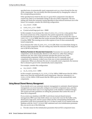 Configuring Memory Manually
6-14 Oracle Database Administrator's Guide
specified sizes of automatically sized components serve as a lower bound for the size
of the components. You can modify this limit dynamically by changing the values of
the corresponding parameters.
If the specified lower limit for the size of a given SGA component is less than its
current size, there is no immediate change in the size of that component. The new
setting only limits the automatic tuning algorithm to that reduced minimum size in the
future. For example, consider the following configuration:
■ SGA_TARGET = 512M
■ LARGE_POOL_SIZE = 256M
■ Current actual large pool size = 284M
In this example, if you increase the value of LARGE_POOL_SIZE to a value greater than
the actual current size of the component, the system expands the component to
accommodate the increased minimum size. For example, if you increase the value of
LARGE_POOL_SIZE to 300M, then the system increases the large pool incrementally until
it reaches 300M. This resizing occurs at the expense of one or more automatically
tuned components.
If you decrease the value of LARGE_POOL_SIZE to 200, there is no immediate change in
the size of that component. The new setting only limits the reduction of the large pool
size to 200 M in the future.
Modifying Parameters for Manually Sized Components Parameters for manually sized
components can be dynamically altered as well. However, rather than setting a
minimum size, the value of the parameter specifies the precise size of the
corresponding component. When you increase the size of a manually sized
component, extra memory is taken away from one or more automatically sized
components. When you decrease the size of a manually sized component, the memory
that is released is given to the automatically sized components.
For example, consider this configuration:
■ SGA_TARGET = 512M
■ DB_8K_CACHE_SIZE = 128M
In this example, increasing DB_8K_CACHE_SIZE by 16M to 144M means that the 16M is
taken away from the automatically sized components. Likewise, reducing DB_8K_
CACHE_SIZE by 16M to 112M means that the 16M is given to the automatically sized
components.
Using Manual Shared Memory Management
If you decide not to use automatic memory management or automatic shared memory
management, you must manually configure several SGA component sizes, and then
monitor and tune these sizes on an ongoing basis as the database workload changes.
This section provides guidelines on setting the parameters that control the sizes of
these SGA components.
If you create your database with DBCA and choose manual shared memory
management, DBCA provides fields where you must enter sizes for the buffer cache,
shared pool, large pool, and Java pool. It then sets the corresponding initialization
parameters in the server parameter file (SPFILE) that it creates. If you instead create the
database with the CREATE DATABASE SQL statement and a text initialization parameter
file, you can do one of the following:
■ Provide values for the initialization parameters that set SGA component sizes.
 
