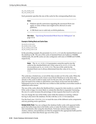 Configuring Memory Manually
6-16 Oracle Database Administrator's Guide
DB_16K_CACHE_SIZE
DB_32K_CACHE_SIZE
Each parameter specifies the size of the cache for the corresponding block size.
Example of Setting Block and Cache Sizes
DB_BLOCK_SIZE=4096
DB_CACHE_SIZE=1024M
DB_2K_CACHE_SIZE=256M
DB_8K_CACHE_SIZE=512M
In the preceding example, the parameter DB_BLOCK_SIZE sets the standard block size of
the database to 4K. The size of the cache of standard block size buffers is 1024MB.
Additionally, 2K and 8K caches are also configured, with sizes of 256MB and 512MB,
respectively.
The cache has a limited size, so not all the data on disk can fit in the cache. When the
cache is full, subsequent cache misses cause Oracle Database to write dirty data
already in the cache to disk to make room for the new data. (If a buffer is not dirty, it
does not need to be written to disk before a new block can be read into the buffer.)
Subsequent access to any data that was written to disk and then overwritten results in
additional cache misses.
The size of the cache affects the likelihood that a request for data results in a cache hit.
If the cache is large, it is more likely to contain the data that is requested. Increasing
the size of a cache increases the percentage of data requests that result in cache hits.
You can change the size of the buffer cache while the instance is running, without
having to shut down the database. Do this with the ALTER SYSTEM statement.
Use the fixed view V$BUFFER_POOL to track the sizes of the different cache components
and any pending resize operations.
Multiple Buffer Pools You can configure the database buffer cache with separate buffer
pools that either keep data in the buffer cache or make the buffers available for new
data immediately after using the data blocks. Particular schema objects (tables,
clusters, indexes, and partitions) can then be assigned to the appropriate buffer pool to
control the way their data blocks age out of the cache.
Note:
■ Platform-specific restrictions regarding the maximum block size
apply, so some of these sizes might not be allowed on some
platforms.
■ A 32K block size is valid only on 64-bit platforms.
See Also: "Specifying Nonstandard Block Sizes for Tablespaces" on
page 14-14
Note: The DB_nK_CACHE_SIZE parameters cannot be used to size the
cache for the standard block size. If the value of DB_BLOCK_SIZE is nK,
it is invalid to set DB_nK_CACHE_SIZE. The size of the cache for the
standard block size is always determined from the value of DB_CACHE_
SIZE.
 