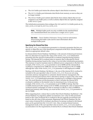 Configuring Memory Manually
Managing Memory 6-17
■ The KEEP buffer pool retains the schema object's data blocks in memory.
■ The RECYCLE buffer pool eliminates data blocks from memory as soon as they are
no longer needed.
■ The DEFAULT buffer pool contains data blocks from schema objects that are not
assigned to any buffer pool, as well as schema objects that are explicitly assigned
to the DEFAULT pool.
The initialization parameters that configure the KEEP and RECYCLE buffer pools are DB_
KEEP_CACHE_SIZE and DB_RECYCLE_CACHE_SIZE.
Specifying the Shared Pool Size
The SHARED_POOL_SIZE initialization parameter is a dynamic parameter that lets you
specify or adjust the size of the shared pool component of the SGA. Oracle Database
selects an appropriate default value.
In releases before Oracle Database 10g Release 1, the amount of shared pool memory
that was allocated was equal to the value of the SHARED_POOL_SIZE initialization
parameter plus the amount of internal SGA overhead computed during instance
startup. The internal SGA overhead refers to memory that is allocated by Oracle
Database during startup, based on the values of several other initialization parameters.
This memory is used to maintain state for different server components in the SGA. For
example, if the SHARED_POOL_SIZE parameter is set to 64MB and the internal SGA
overhead is computed to be 12MB, the real size of the shared pool is 64+12=76MB,
although the value of the SHARED_POOL_SIZE parameter is still displayed as 64MB.
Starting with Oracle Database 10g Release 1, the size of the internal SGA overhead is
included in the user-specified value of SHARED_POOL_SIZE. If you are not using
automatic memory management or automatic shared memory management, the
amount of shared pool memory that is allocated at startup is equal to the value of the
SHARED_POOL_SIZE initialization parameter, rounded up to a multiple of the granule
size. You must therefore set this parameter so that it includes the internal SGA
overhead in addition to the desired value for shared pool size. In the previous
example, if the SHARED_POOL_SIZE parameter is set to 64MB at startup, then the
available shared pool after startup is 64-12=52MB, assuming the value of internal SGA
overhead remains unchanged. In order to maintain an effective value of 64MB for
shared pool memory after startup, you must set the SHARED_POOL_SIZE parameter to
64+12=76MB.
When migrating from a release that is earlier than Oracle Database 10g Release 1, the
Oracle Database 11g migration utilities recommend a new value for this parameter
based on the value of internal SGA overhead in the pre-upgrade environment and
based on the old value of this parameter. Beginning with Oracle Database 10g, the
exact value of internal SGA overhead, also known as startup overhead in the shared
pool, can be queried from the V$SGAINFO view. Also, in manual shared memory
management mode, if the user-specified value of SHARED_POOL_SIZE is too small to
accommodate even the requirements of internal SGA overhead, then Oracle Database
Note: Multiple buffer pools are only available for the standard block
size. Nonstandard block size caches have a single DEFAULT pool.
See Also: Oracle Database Performance Tuning Guide for information
about tuning the buffer cache and for more information about
multiple buffer pools
 