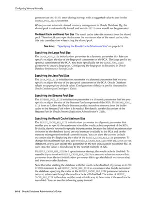 Configuring Memory Manually
6-18 Oracle Database Administrator's Guide
generates an ORA-00371 error during startup, with a suggested value to use for the
SHARED_POOL_SIZE parameter.
When you use automatic shared memory management in Oracle Database 11g, the
shared pool is automatically tuned, and an ORA-00371 error would not be generated.
The Result Cache and Shared Pool Size The result cache takes its memory from the shared
pool. Therefore, if you expect to increase the maximum size of the result cache, take
this into consideration when sizing the shared pool.
Specifying the Large Pool Size
The LARGE_POOL_SIZE initialization parameter is a dynamic parameter that lets you
specify or adjust the size of the large pool component of the SGA. The large pool is an
optional component of the SGA. You must specifically set the LARGE_POOL_SIZE
parameter to create a large pool. Configuring the large pool is discussed in Oracle
Database Performance Tuning Guide.
Specifying the Java Pool Size
The JAVA_POOL_SIZE initialization parameter is a dynamic parameter that lets you
specify or adjust the size of the java pool component of the SGA. Oracle Database
selects an appropriate default value. Configuration of the java pool is discussed in
Oracle Database Java Developer's Guide.
Specifying the Streams Pool Size
The STREAMS_POOL_SIZE initialization parameter is a dynamic parameter that lets you
specify or adjust the size of the Streams Pool component of the SGA. If STREAMS_POOL_
SIZE is set to 0, then the Oracle Streams product transfers memory from the buffer
cache to the Streams Pool when it is needed. For details, see the discussion of the
Streams Pool in Oracle Streams Replication Administrator's Guide.
Specifying the Result Cache Maximum Size
The RESULT_CACHE_MAX_SIZE initialization parameter is a dynamic parameter that
enables you to specify the maximum size of the result cache component of the SGA.
Typically, there is no need to specify this parameter, because the default maximum size
is chosen by the database based on total memory available to the SGA and on the
memory management method currently in use. You can view the current default
maximum size by displaying the value of the RESULT_CACHE_MAX_SIZE parameter. To
change this maximum size, you can set RESULT_CACHE_MAX_SIZE with an ALTER SYSTEM
statement, or you can specify this parameter in the text initialization parameter file. In
each case, the value is rounded up to the nearest multiple of 32K.
If RESULT_CACHE_MAX_SIZE is 0 upon instance startup, the result cache is disabled. To
reenable it you must set RESULT_CACHE_MAX_SIZE to a nonzero value (or remove this
parameter from the text initialization parameter file to get the default maximum size)
and then restart the database.
Note that after starting the database with the result cache disabled, if you use an ALTER
SYSTEM statement to set RESULT_CACHE_MAX_SIZE to a nonzero value but do not restart
the database, querying the value of the RESULT_CACHE_MAX_SIZE parameter returns a
nonzero value even though the result cache is still disabled. The value of RESULT_
CACHE_MAX_SIZE is therefore not the most reliable way to determine if the result cache
is enabled. You can use the following query instead:
See Also: "Specifying the Result Cache Maximum Size" on page 6-18
 
