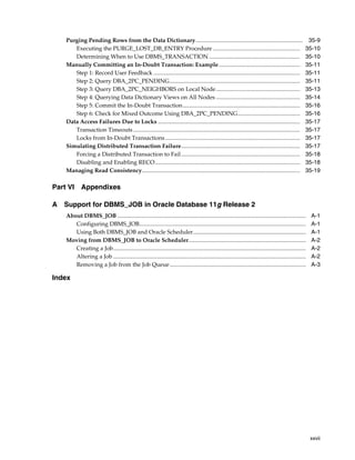 xxvii
Purging Pending Rows from the Data Dictionary.......................................................................... 35-9
Executing the PURGE_LOST_DB_ENTRY Procedure ............................................................ 35-10
Determining When to Use DBMS_TRANSACTION............................................................... 35-10
Manually Committing an In-Doubt Transaction: Example........................................................ 35-11
Step 1: Record User Feedback ..................................................................................................... 35-11
Step 2: Query DBA_2PC_PENDING.......................................................................................... 35-11
Step 3: Query DBA_2PC_NEIGHBORS on Local Node.......................................................... 35-13
Step 4: Querying Data Dictionary Views on All Nodes .......................................................... 35-14
Step 5: Commit the In-Doubt Transaction................................................................................. 35-16
Step 6: Check for Mixed Outcome Using DBA_2PC_PENDING........................................... 35-16
Data Access Failures Due to Locks .................................................................................................. 35-17
Transaction Timeouts ................................................................................................................... 35-17
Locks from In-Doubt Transactions............................................................................................. 35-17
Simulating Distributed Transaction Failure.................................................................................. 35-17
Forcing a Distributed Transaction to Fail.................................................................................. 35-18
Disabling and Enabling RECO.................................................................................................... 35-18
Managing Read Consistency............................................................................................................. 35-19
Part VI Appendixes
A Support for DBMS_JOB in Oracle Database 11g Release 2
About DBMS_JOB .................................................................................................................................. A-1
Configuring DBMS_JOB................................................................................................................... A-1
Using Both DBMS_JOB and Oracle Scheduler.............................................................................. A-1
Moving from DBMS_JOB to Oracle Scheduler................................................................................. A-2
Creating a Job..................................................................................................................................... A-2
Altering a Job ..................................................................................................................................... A-2
Removing a Job from the Job Queue.............................................................................................. A-3
Index
 