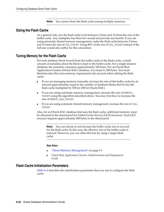 Configuring Database Smart Flash Cache
6-22 Oracle Database Administrator's Guide
Sizing the Flash Cache
As a general rule, size the flash cache to be between 2 times and 10 times the size of the
buffer cache. Any multiplier less than two would not provide any benefit. If you are
using automatic shared memory management, make the flash cache between 2 times
and 10 times the size of SGA_TARGET. Using 80% of the size of SGA_TARGET instead of the
full size would also suffice for this calculation.
Tuning Memory for the Flash Cache
For each database block moved from the buffer cache to the flash cache, a small
amount of metadata about the block is kept in the buffer cache. For a single instance
database, the metadata consumes approximately 100 bytes. For an Oracle Real
Application Clusters (Oracle RAC) database, it is closer to 200 bytes. You must
therefore take this extra memory requirement into account when adding the flash
cache.
■ If you are managing memory manually, increase the size of the buffer cache by an
amount approximately equal to the number of database blocks that fit into the
flash cache multiplied by 100 (or 200 for Oracle RAC).
■ If you are using automatic memory management, increase the size of MEMORY_
TARGET using the algorithm described above. You may first have to increase the
size of MEMORY_MAX_TARGET.
■ If you are using automatic shared memory management, increase the size of SGA_
TARGET.
Also, for an Oracle RAC database that uses the flash cache, additional memory must
be allocated to the shared pool for Global Cache Service (GCS) resources. Each GCS
resource requires approximately 208 bytes in the shared pool.
Flash Cache Initialization Parameters
Table 6–4 describes the initialization parameters that you use to configure the flash
cache.
Note: You cannot share the flash cache among multiple instances.
Note: You can choose to not increase the buffer cache size to account
for the flash cache. In this case, the effective size of the buffer cache is
reduced. However, you can offset this loss by using a larger flash
cache.
See Also:
■ "About Memory Management" on page 6-1
■ Oracle Real Application Clusters Administration and Deployment
Guide
 