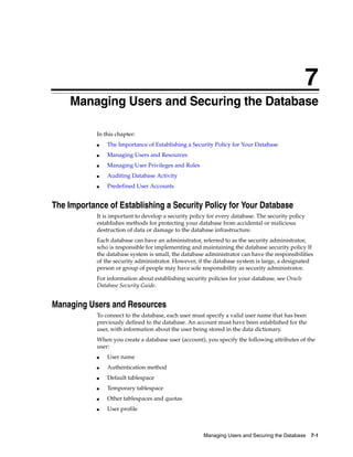 7
Managing Users and Securing the Database 7-1
7 Managing Users and Securing the Database
In this chapter:
■ The Importance of Establishing a Security Policy for Your Database
■ Managing Users and Resources
■ Managing User Privileges and Roles
■ Auditing Database Activity
■ Predefined User Accounts
The Importance of Establishing a Security Policy for Your Database
It is important to develop a security policy for every database. The security policy
establishes methods for protecting your database from accidental or malicious
destruction of data or damage to the database infrastructure.
Each database can have an administrator, referred to as the security administrator,
who is responsible for implementing and maintaining the database security policy If
the database system is small, the database administrator can have the responsibilities
of the security administrator. However, if the database system is large, a designated
person or group of people may have sole responsibility as security administrator.
For information about establishing security policies for your database, see Oracle
Database Security Guide.
Managing Users and Resources
To connect to the database, each user must specify a valid user name that has been
previously defined to the database. An account must have been established for the
user, with information about the user being stored in the data dictionary.
When you create a database user (account), you specify the following attributes of the
user:
■ User name
■ Authentication method
■ Default tablespace
■ Temporary tablespace
■ Other tablespaces and quotas
■ User profile
 