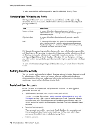Managing User Privileges and Roles
7-2 Oracle Database Administrator's Guide
To learn how to create and manage users, see Oracle Database Security Guide.
Managing User Privileges and Roles
Privileges and roles are used to control user access to data and the types of SQL
statements that can be executed. The table that follows describes the three types of
privileges and roles:
Privileges and roles can be granted to other users by users who have been granted the
privilege to do so. The granting of roles and privileges starts at the administrator level.
At database creation, the administrative user SYS is created and granted all system
privileges and predefined Oracle Database roles. User SYS can then grant privileges
and roles to other users, and also grant those users the right to grant specific privileges
to others.
To learn how to administer privileges and roles for users, see Oracle Database Security
Guide.
Auditing Database Activity
You can monitor and record selected user database actions, including those performed
by administrators. There are several reasons why you might want to implement
database auditing. Complete background information and instructions for database
auditing are found in Oracle Database Security Guide.
Predefined User Accounts
Oracle Database includes several predefined user accounts. The three types of
predefined accounts are:
■ Administrative accounts (SYS, SYSTEM, SYSMAN, and DBSNMP)
SYS and SYSTEM are described in "About Database Administrator Security and
Privileges" on page 1-14. SYSMAN is used to perform Oracle Enterprise Manager
administration tasks. The management agent of Enterprise Manager uses the
DBSNMP account to monitor and manage the database. You must not delete these
accounts.
■ Sample schema accounts
These accounts are used for examples in Oracle Database documentation and
instructional materials. Examples are HR, SH, and OE. You must unlock these
accounts and reset their passwords before using them.
■ Internal accounts.
Type Description
System privilege A system-defined privilege usually granted only by
administrators. These privileges allow users to perform specific
database operations.
Object privilege A system-defined privilege that controls access to a specific
object.
Role A collection of privileges and other roles. Some system-defined
roles exist, but most are created by administrators. Roles group
together privileges and other roles, which facilitates the granting
of multiple privileges and roles to users.
 