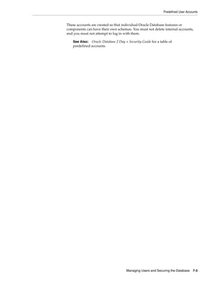 Predefined User Accounts
Managing Users and Securing the Database 7-3
These accounts are created so that individual Oracle Database features or
components can have their own schemas. You must not delete internal accounts,
and you must not attempt to log in with them.
See Also: Oracle Database 2 Day + Security Guide for a table of
predefined accounts.
 