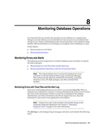 8
Monitoring Database Operations 8-1
8 Monitoring Database Operations
It is important that you monitor the operation of your database on a regular basis.
Doing so not only informs you of errors that have not yet come to your attention but
also gives you a better understanding of the normal operation of your database. Being
familiar with normal behavior in turn helps you recognize when something is wrong.
In this chapter:
■ Monitoring Errors and Alerts
■ Monitoring Performance
Monitoring Errors and Alerts
The following sections explain how to monitor database errors and alerts. It contains
the following topics:
■ Monitoring Errors with Trace Files and the Alert Log
■ Monitoring Database Operations with Server-Generated Alerts
Monitoring Errors with Trace Files and the Alert Log
Each server and background process can write to an associated trace file. When an
internal error is detected by a process, it dumps information about the error to its trace
file. Some of the information written to a trace file is intended for the database
administrator, and other information is for Oracle Support Services. Trace file
information is also used to tune applications and instances.
The alert log is a chronological log of messages and errors, and includes the following
items:
Note: The easiest and best way to monitor the database for errors
and alerts is with the Database Home page in Enterprise Manager.
This section provides alternate methods for monitoring, using data
dictionary views, PL/SQL packages, and other command-line
facilities.
Note: Critical errors also create incidents and incident dumps in the
Automatic Diagnostic Repository. See Chapter 9, "Managing
Diagnostic Data" on page 9-1 for more information.
 