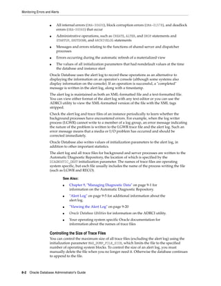 Monitoring Errors and Alerts
8-2 Oracle Database Administrator's Guide
■ All internal errors (ORA-00600), block corruption errors (ORA-01578), and deadlock
errors (ORA-00060) that occur
■ Administrative operations, such as CREATE, ALTER, and DROP statements and
STARTUP, SHUTDOWN, and ARCHIVELOG statements
■ Messages and errors relating to the functions of shared server and dispatcher
processes
■ Errors occurring during the automatic refresh of a materialized view
■ The values of all initialization parameters that had nondefault values at the time
the database and instance start
Oracle Database uses the alert log to record these operations as an alternative to
displaying the information on an operator's console (although some systems also
display information on the console). If an operation is successful, a "completed"
message is written in the alert log, along with a timestamp.
The alert log is maintained as both an XML-formatted file and a text-formatted file.
You can view either format of the alert log with any text editor or you can use the
ADRCI utility to view the XML-formatted version of the file with the XML tags
stripped.
Check the alert log and trace files of an instance periodically to learn whether the
background processes have encountered errors. For example, when the log writer
process (LGWR) cannot write to a member of a log group, an error message indicating
the nature of the problem is written to the LGWR trace file and the alert log. Such an
error message means that a media or I/O problem has occurred and should be
corrected immediately.
Oracle Database also writes values of initialization parameters to the alert log, in
addition to other important statistics.
The alert log and all trace files for background and server processes are written to the
Automatic Diagnostic Repository, the location of which is specified by the
DIAGNOSTIC_DEST initialization parameter. The names of trace files are operating
system specific, but each file usually includes the name of the process writing the file
(such as LGWR and RECO).
Controlling the Size of Trace Files
You can control the maximum size of all trace files (excluding the alert log) using the
initialization parameter MAX_DUMP_FILE_SIZE, which limits the file to the specified
number of operating system blocks. To control the size of an alert log, you must
manually delete the file when you no longer need it. Otherwise the database continues
to append to the file.
See Also:
■ Chapter 9, "Managing Diagnostic Data" on page 9-1 for
information on the Automatic Diagnostic Repository.
■ "Alert Log" on page 9-5 for additional information about the
alert log.
■ "Viewing the Alert Log" on page 9-20
■ Oracle Database Utilities for information on the ADRCI utility.
■ Your operating system specific Oracle documentation for
information about the names of trace files
 