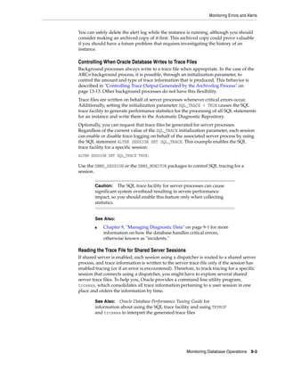 Monitoring Errors and Alerts
Monitoring Database Operations 8-3
You can safely delete the alert log while the instance is running, although you should
consider making an archived copy of it first. This archived copy could prove valuable
if you should have a future problem that requires investigating the history of an
instance.
Controlling When Oracle Database Writes to Trace Files
Background processes always write to a trace file when appropriate. In the case of the
ARCn background process, it is possible, through an initialization parameter, to
control the amount and type of trace information that is produced. This behavior is
described in "Controlling Trace Output Generated by the Archivelog Process" on
page 13-13. Other background processes do not have this flexibility.
Trace files are written on behalf of server processes whenever critical errors occur.
Additionally, setting the initialization parameter SQL_TRACE = TRUE causes the SQL
trace facility to generate performance statistics for the processing of all SQL statements
for an instance and write them to the Automatic Diagnostic Repository.
Optionally, you can request that trace files be generated for server processes.
Regardless of the current value of the SQL_TRACE initialization parameter, each session
can enable or disable trace logging on behalf of the associated server process by using
the SQL statement ALTER SESSION SET SQL_TRACE. This example enables the SQL
trace facility for a specific session:
ALTER SESSION SET SQL_TRACE TRUE;
Use the DBMS_SESSION or the DBMS_MONITOR packages to control SQL tracing for a
session.
Reading the Trace File for Shared Server Sessions
If shared server is enabled, each session using a dispatcher is routed to a shared server
process, and trace information is written to the server trace file only if the session has
enabled tracing (or if an error is encountered). Therefore, to track tracing for a specific
session that connects using a dispatcher, you might have to explore several shared
server trace files. To help you, Oracle provides a command line utility program,
trcsess, which consolidates all trace information pertaining to a user session in one
place and orders the information by time.
Caution: The SQL trace facility for server processes can cause
significant system overhead resulting in severe performance
impact, so you should enable this feature only when collecting
statistics.
See Also:
■ Chapter 9, "Managing Diagnostic Data" on page 9-1 for more
information on how the database handles critical errors,
otherwise known as "incidents."
See Also: Oracle Database Performance Tuning Guide for
information about using the SQL trace facility and using TKPROF
and trcsess to interpret the generated trace files
 