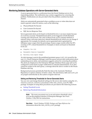 Monitoring Errors and Alerts
8-4 Oracle Database Administrator's Guide
Monitoring Database Operations with Server-Generated Alerts
A server-generated alert is a notification from the Oracle Database server of an
impending problem. The notification may contain suggestions for correcting the
problem. Notifications are also provided when the problem condition has been
cleared.
Alerts are automatically generated when a problem occurs or when data does not
match expected values for metrics, such as the following:
■ Physical Reads Per Second
■ User Commits Per Second
■ SQL Service Response Time
Server-generated alerts can be based on threshold levels or can issue simply because
an event has occurred. Threshold-based alerts can be triggered at both threshold
warning and critical levels. The value of these levels can be customer-defined or
internal values, and some alerts have default threshold levels which you can change if
appropriate. For example, by default a server-generated alert is generated for
tablespace space usage when the percentage of space usage exceeds either the 85%
warning or 97% critical threshold level. Examples of alerts not based on threshold
levels are:
■ Snapshot Too Old
■ Resumable Session Suspended
■ Recovery Area Space Usage
An alert message is sent to the predefined persistent queue ALERT_QUE owned by the
user SYS. Oracle Enterprise Manager reads this queue and provides notifications about
outstanding server alerts, and sometimes suggests actions for correcting the problem.
The alerts are displayed on the Enterprise Manager Database Home page and can be
configured to send email or pager notifications to selected administrators. If an alert
cannot be written to the alert queue, a message about the alert is written to the Oracle
Database alert log.
Background processes periodically flush the data to the Automatic Workload
Repository to capture a history of metric values. The alert history table and ALERT_QUE
are purged automatically by the system at regular intervals.
Setting and Retrieving Thresholds for Server-Generated Alerts
You can view and change threshold settings for the server alert metrics using the SET_
THRESHOLD and GET_THRESHOLD procedures of the DBMS_SERVER_ALERT PL/SQL
package. Examples of using these procedures are provided in the following sections:
■ Setting Threshold Levels
■ Retrieving Threshold Information
Note: The most convenient way to set and retrieve threshold values
is to use the graphical interface of Enterprise Manager. See Oracle
Database 2 Day DBA for instructions.
See Also: Oracle Database PL/SQL Packages and Types Reference for
information about the DBMS_SERVER_ALERT package
 