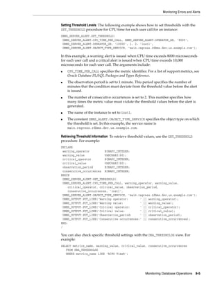 Monitoring Errors and Alerts
Monitoring Database Operations 8-5
Setting Threshold Levels The following example shows how to set thresholds with the
SET_THRESHOLD procedure for CPU time for each user call for an instance:
DBMS_SERVER_ALERT.SET_THRESHOLD(
DBMS_SERVER_ALERT.CPU_TIME_PER_CALL, DBMS_SERVER_ALERT.OPERATOR_GE, '8000',
DBMS_SERVER_ALERT.OPERATOR_GE, '10000', 1, 2, 'inst1',
DBMS_SERVER_ALERT.OBJECT_TYPE_SERVICE, 'main.regress.rdbms.dev.us.example.com');
In this example, a warning alert is issued when CPU time exceeds 8000 microseconds
for each user call and a critical alert is issued when CPU time exceeds 10,000
microseconds for each user call. The arguments include:
■ CPU_TIME_PER_CALL specifies the metric identifier. For a list of support metrics, see
Oracle Database PL/SQL Packages and Types Reference.
■ The observation period is set to 1 minute. This period specifies the number of
minutes that the condition must deviate from the threshold value before the alert
is issued.
■ The number of consecutive occurrences is set to 2. This number specifies how
many times the metric value must violate the threshold values before the alert is
generated.
■ The name of the instance is set to inst1.
■ The constant DBMS_ALERT.OBJECT_TYPE_SERVICE specifies the object type on which
the threshold is set. In this example, the service name is
main.regress.rdbms.dev.us.example.com.
Retrieving Threshold Information To retrieve threshold values, use the GET_THRESHOLD
procedure. For example:
DECLARE
warning_operator BINARY_INTEGER;
warning_value VARCHAR2(60);
critical_operator BINARY_INTEGER;
critical_value VARCHAR2(60);
observation_period BINARY_INTEGER;
consecutive_occurrences BINARY_INTEGER;
BEGIN
DBMS_SERVER_ALERT.GET_THRESHOLD(
DBMS_SERVER_ALERT.CPU_TIME_PER_CALL, warning_operator, warning_value,
critical_operator, critical_value, observation_period,
consecutive_occurrences, 'inst1',
DBMS_SERVER_ALERT.OBJECT_TYPE_SERVICE, 'main.regress.rdbms.dev.us.example.com');
DBMS_OUTPUT.PUT_LINE('Warning operator: ' || warning_operator);
DBMS_OUTPUT.PUT_LINE('Warning value: ' || warning_value);
DBMS_OUTPUT.PUT_LINE('Critical operator: ' || critical_operator);
DBMS_OUTPUT.PUT_LINE('Critical value: ' || critical_value);
DBMS_OUTPUT.PUT_LINE('Observation_period: ' || observation_period);
DBMS_OUTPUT.PUT_LINE('Consecutive occurrences:' || consecutive_occurrences);
END;
/
You can also check specific threshold settings with the DBA_THRESHOLDS view. For
example:
SELECT metrics_name, warning_value, critical_value, consecutive_occurrences
FROM DBA_THRESHOLDS
WHERE metrics_name LIKE '%CPU Time%';
 