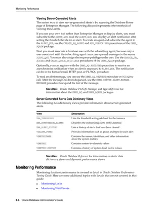 Monitoring Performance
8-6 Oracle Database Administrator's Guide
Viewing Server-Generated Alerts
The easiest way to view server-generated alerts is by accessing the Database Home
page of Enterprise Manager. The following discussion presents other methods of
viewing these alerts.
If you use your own tool rather than Enterprise Manager to display alerts, you must
subscribe to the ALERT_QUE, read the ALERT_QUE, and display an alert notification after
setting the threshold levels for an alert. To create an agent and subscribe the agent to
the ALERT_QUE, use the CREATE_AQ_AGENT and ADD_SUBSCRIBER procedures of the DBMS_
AQADM package.
Next you must associate a database user with the subscribing agent, because only a
user associated with the subscribing agent can access queued messages in the secure
ALERT_QUE. You must also assign the enqueue privilege to the user. Use the ENABLE_DB_
ACCESS and GRANT_QUEUE_PRIVILEGE procedures of the DBMS_AQADM package.
Optionally, you can register with the DBMS_AQ.REGISTER procedure to receive an
asynchronous notification when an alert is enqueued to ALERT_QUE. The notification
can be in the form of email, HTTP post, or PL/SQL procedure.
To read an alert message, you can use the DBMS_AQ.DEQUEUE procedure or OCIAQDeq
call. After the message has been dequeued, use the DBMS_SERVER_ALERT.EXPAND_
MESSAGE procedure to expand the text of the message.
Server-Generated Alerts Data Dictionary Views
The following data dictionary views provide information about server-generated
alerts.
Monitoring Performance
Monitoring database performance is covered in detail in Oracle Database Performance
Tuning Guide. Here are some additional topics with details that are not covered in that
guide:
■ Monitoring Locks
■ Monitoring Wait Events
See Also: Oracle Database PL/SQL Packages and Types Reference for
information about the DBMS_AQ, and DBMS_AQADM packages
View Description
DBA_THRESHOLDS Lists the threshold settings defined for the instance
DBA_OUTSTANDING_ALERTS Describes the outstanding alerts in the database
DBA_ALERT_HISTORY Lists a history of alerts that have been cleared
V$ALERT_TYPES Provides information such as group and type for each alert
V$METRICNAME Contains the names, identifiers, and other information
about the system metrics
V$METRIC Contains system-level metric values
V$METRIC_HISTORY Contains a history of system-level metric values
See Also: Oracle Database Reference for information on static data
dictionary views and dynamic performance views
 