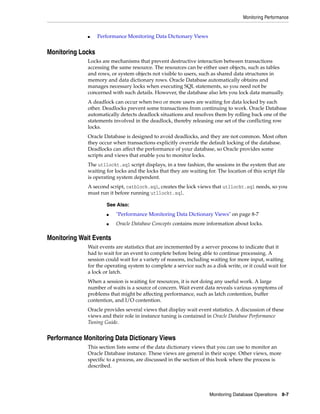 Monitoring Performance
Monitoring Database Operations 8-7
■ Performance Monitoring Data Dictionary Views
Monitoring Locks
Locks are mechanisms that prevent destructive interaction between transactions
accessing the same resource. The resources can be either user objects, such as tables
and rows, or system objects not visible to users, such as shared data structures in
memory and data dictionary rows. Oracle Database automatically obtains and
manages necessary locks when executing SQL statements, so you need not be
concerned with such details. However, the database also lets you lock data manually.
A deadlock can occur when two or more users are waiting for data locked by each
other. Deadlocks prevent some transactions from continuing to work. Oracle Database
automatically detects deadlock situations and resolves them by rolling back one of the
statements involved in the deadlock, thereby releasing one set of the conflicting row
locks.
Oracle Database is designed to avoid deadlocks, and they are not common. Most often
they occur when transactions explicitly override the default locking of the database.
Deadlocks can affect the performance of your database, so Oracle provides some
scripts and views that enable you to monitor locks.
The utllockt.sql script displays, in a tree fashion, the sessions in the system that are
waiting for locks and the locks that they are waiting for. The location of this script file
is operating system dependent.
A second script, catblock.sql, creates the lock views that utllockt.sql needs, so you
must run it before running utllockt.sql.
Monitoring Wait Events
Wait events are statistics that are incremented by a server process to indicate that it
had to wait for an event to complete before being able to continue processing. A
session could wait for a variety of reasons, including waiting for more input, waiting
for the operating system to complete a service such as a disk write, or it could wait for
a lock or latch.
When a session is waiting for resources, it is not doing any useful work. A large
number of waits is a source of concern. Wait event data reveals various symptoms of
problems that might be affecting performance, such as latch contention, buffer
contention, and I/O contention.
Oracle provides several views that display wait event statistics. A discussion of these
views and their role in instance tuning is contained in Oracle Database Performance
Tuning Guide.
Performance Monitoring Data Dictionary Views
This section lists some of the data dictionary views that you can use to monitor an
Oracle Database instance. These views are general in their scope. Other views, more
specific to a process, are discussed in the section of this book where the process is
described.
See Also:
■ "Performance Monitoring Data Dictionary Views" on page 8-7
■ Oracle Database Concepts contains more information about locks.
 