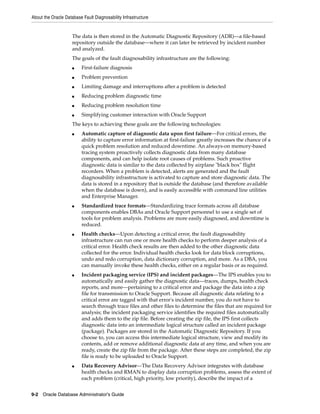 About the Oracle Database Fault Diagnosability Infrastructure
9-2 Oracle Database Administrator's Guide
The data is then stored in the Automatic Diagnostic Repository (ADR)—a file-based
repository outside the database—where it can later be retrieved by incident number
and analyzed.
The goals of the fault diagnosability infrastructure are the following:
■ First-failure diagnosis
■ Problem prevention
■ Limiting damage and interruptions after a problem is detected
■ Reducing problem diagnostic time
■ Reducing problem resolution time
■ Simplifying customer interaction with Oracle Support
The keys to achieving these goals are the following technologies:
■ Automatic capture of diagnostic data upon first failure—For critical errors, the
ability to capture error information at first-failure greatly increases the chance of a
quick problem resolution and reduced downtime. An always-on memory-based
tracing system proactively collects diagnostic data from many database
components, and can help isolate root causes of problems. Such proactive
diagnostic data is similar to the data collected by airplane "black box" flight
recorders. When a problem is detected, alerts are generated and the fault
diagnosability infrastructure is activated to capture and store diagnostic data. The
data is stored in a repository that is outside the database (and therefore available
when the database is down), and is easily accessible with command line utilities
and Enterprise Manager.
■ Standardized trace formats—Standardizing trace formats across all database
components enables DBAs and Oracle Support personnel to use a single set of
tools for problem analysis. Problems are more easily diagnosed, and downtime is
reduced.
■ Health checks—Upon detecting a critical error, the fault diagnosability
infrastructure can run one or more health checks to perform deeper analysis of a
critical error. Health check results are then added to the other diagnostic data
collected for the error. Individual health checks look for data block corruptions,
undo and redo corruption, data dictionary corruption, and more. As a DBA, you
can manually invoke these health checks, either on a regular basis or as required.
■ Incident packaging service (IPS) and incident packages—The IPS enables you to
automatically and easily gather the diagnostic data—traces, dumps, health check
reports, and more—pertaining to a critical error and package the data into a zip
file for transmission to Oracle Support. Because all diagnostic data relating to a
critical error are tagged with that error's incident number, you do not have to
search through trace files and other files to determine the files that are required for
analysis; the incident packaging service identifies the required files automatically
and adds them to the zip file. Before creating the zip file, the IPS first collects
diagnostic data into an intermediate logical structure called an incident package
(package). Packages are stored in the Automatic Diagnostic Repository. If you
choose to, you can access this intermediate logical structure, view and modify its
contents, add or remove additional diagnostic data at any time, and when you are
ready, create the zip file from the package. After these steps are completed, the zip
file is ready to be uploaded to Oracle Support.
■ Data Recovery Advisor—The Data Recovery Advisor integrates with database
health checks and RMAN to display data corruption problems, assess the extent of
each problem (critical, high priority, low priority), describe the impact of a
 