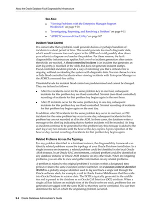 About the Oracle Database Fault Diagnosability Infrastructure
9-4 Oracle Database Administrator's Guide
Incident Flood Control
It is conceivable that a problem could generate dozens or perhaps hundreds of
incidents in a short period of time. This would generate too much diagnostic data,
which would consume too much space in the ADR and could possibly slow down
your efforts to diagnose and resolve the problem. For these reasons, the fault
diagnosability infrastructure applies flood control to incident generation after certain
thresholds are reached. A flood-controlled incident is an incident that generates an
alert log entry, is recorded in the ADR, but does not generate incident dumps.
Flood-controlled incidents provide a way of informing you that a critical error is
ongoing, without overloading the system with diagnostic data. You can choose to view
or hide flood-controlled incidents when viewing incidents with Enterprise Manager or
the ADRCI command-line utility.
Threshold levels for incident flood control are predetermined and cannot be changed.
They are defined as follows:
■ After five incidents occur for the same problem key in one hour, subsequent
incidents for this problem key are flood-controlled. Normal (non-flood-controlled)
recording of incidents for that problem key begins again in the next hour.
■ After 25 incidents occur for the same problem key in one day, subsequent
incidents for this problem key are flood-controlled. Normal recording of incidents
for that problem key begins again on the next day.
In addition, after 50 incidents for the same problem key occur in one hour, or 250
incidents for the same problem key occur in one day, subsequent incidents for this
problem key are not recorded at all in the ADR. In these cases, the database writes a
message to the alert log indicating that no further incidents will be recorded. As long
as incidents continue to be generated for this problem key, this message is added to the
alert log every ten minutes until the hour or the day expires. Upon expiration of the
hour or day, normal recording of incidents for that problem key begins again.
Related Problems Across the Topology
For any problem identified in a database instance, the diagnosability framework can
identify related problems across the topology of your Oracle Database installation. In a
single instance environment, a related problem could be identified in the local Oracle
ASM instance. In an Oracle RAC environment, a related problem could be identified in
any database instance or Oracle ASM instance on any other node. When investigating
problems, you are able to view and gather information on any related problems.
A problem is related to the original problem if it occurs within a designated time
period or shares the same execution context identifier. An execution context identifier
(ECID) is a globally unique identifier used to tag and track a single call through the
Oracle software stack, for example, a call to Oracle Fusion Middleware that then calls
into Oracle Database to retrieve data. The ECID is typically generated in the middle
tier and is passed to the database as an Oracle Call Interface (OCI) attribute. When a
single call has failures on multiple tiers of the Oracle software stack, problems that are
generated are tagged with the same ECID so that they can be correlated. You can then
determine the tier on which the originating problem occurred.
See Also:
■ "Viewing Problems with the Enterprise Manager Support
Workbench" on page 9-18
■ "Investigating, Reporting, and Resolving a Problem" on page 9-11
■ "ADRCI Command-Line Utility" on page 9-7
 