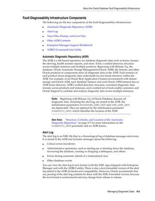 About the Oracle Database Fault Diagnosability Infrastructure
Managing Diagnostic Data 9-5
Fault Diagnosability Infrastructure Components
The following are the key components of the fault diagnosability infrastructure:
■ Automatic Diagnostic Repository (ADR)
■ Alert Log
■ Trace Files, Dumps, and Core Files
■ Other ADR Contents
■ Enterprise Manager Support Workbench
■ ADRCI Command-Line Utility
Automatic Diagnostic Repository (ADR)
The ADR is a file-based repository for database diagnostic data such as traces, dumps,
the alert log, health monitor reports, and more. It has a unified directory structure
across multiple instances and multiple products. Beginning with Release 11g, the
database, Oracle Automatic Storage Management (Oracle ASM), the listener, and other
Oracle products or components store all diagnostic data in the ADR. Each instance of
each product stores diagnostic data underneath its own home directory within the
ADR. For example, in an Oracle Real Application Clusters environment with shared
storage and Oracle ASM, each database instance and each Oracle ASM instance has an
ADR home directory. ADR's unified directory structure, consistent diagnostic data
formats across products and instances, and a unified set of tools enable customers and
Oracle Support to correlate and analyze diagnostic data across multiple instances.
Alert Log
The alert log is an XML file that is a chronological log of database messages and errors.
It is stored in the ADR and includes messages about the following:
■ Critical errors (incidents)
■ Administrative operations, such as starting up or shutting down the database,
recovering the database, creating or dropping a tablespace, and others.
■ Errors during automatic refresh of a materialized view
■ Other database events
You can view the alert log in text format (with the XML tags stripped) with Enterprise
Manager and with the ADRCI utility. There is also a text-formatted version of the alert
log stored in the ADR for backward compatibility. However, Oracle recommends that
any parsing of the alert log contents be done with the XML-formatted version, because
the text format is unstructured and may change from release to release.
Note: Beginning with Release 11g of Oracle Database, because all
diagnostic data, including the alert log, are stored in the ADR, the
initialization parameters BACKGROUND_DUMP_DEST and USER_DUMP_DEST
are deprecated. They are replaced by the initialization parameter
DIAGNOSTIC_DEST, which identifies the location of the ADR.
See Also: "Structure, Contents, and Location of the Automatic
Diagnostic Repository" on page 9-7 for more information on the
DIAGNOSTIC_DEST parameter and on ADR homes.
 