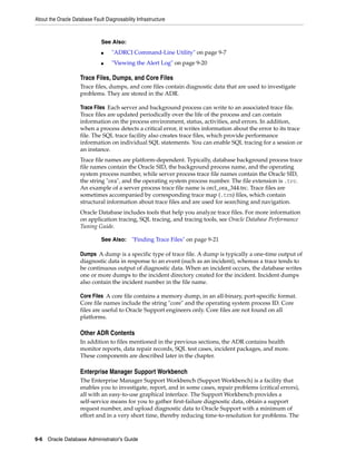 About the Oracle Database Fault Diagnosability Infrastructure
9-6 Oracle Database Administrator's Guide
Trace Files, Dumps, and Core Files
Trace files, dumps, and core files contain diagnostic data that are used to investigate
problems. They are stored in the ADR.
Trace Files Each server and background process can write to an associated trace file.
Trace files are updated periodically over the life of the process and can contain
information on the process environment, status, activities, and errors. In addition,
when a process detects a critical error, it writes information about the error to its trace
file. The SQL trace facility also creates trace files, which provide performance
information on individual SQL statements. You can enable SQL tracing for a session or
an instance.
Trace file names are platform-dependent. Typically, database background process trace
file names contain the Oracle SID, the background process name, and the operating
system process number, while server process trace file names contain the Oracle SID,
the string "ora", and the operating system process number. The file extension is .trc.
An example of a server process trace file name is orcl_ora_344.trc. Trace files are
sometimes accompanied by corresponding trace map (.trm) files, which contain
structural information about trace files and are used for searching and navigation.
Oracle Database includes tools that help you analyze trace files. For more information
on application tracing, SQL tracing, and tracing tools, see Oracle Database Performance
Tuning Guide.
Dumps A dump is a specific type of trace file. A dump is typically a one-time output of
diagnostic data in response to an event (such as an incident), whereas a trace tends to
be continuous output of diagnostic data. When an incident occurs, the database writes
one or more dumps to the incident directory created for the incident. Incident dumps
also contain the incident number in the file name.
Core Files A core file contains a memory dump, in an all-binary, port-specific format.
Core file names include the string "core" and the operating system process ID. Core
files are useful to Oracle Support engineers only. Core files are not found on all
platforms.
Other ADR Contents
In addition to files mentioned in the previous sections, the ADR contains health
monitor reports, data repair records, SQL test cases, incident packages, and more.
These components are described later in the chapter.
Enterprise Manager Support Workbench
The Enterprise Manager Support Workbench (Support Workbench) is a facility that
enables you to investigate, report, and in some cases, repair problems (critical errors),
all with an easy-to-use graphical interface. The Support Workbench provides a
self-service means for you to gather first-failure diagnostic data, obtain a support
request number, and upload diagnostic data to Oracle Support with a minimum of
effort and in a very short time, thereby reducing time-to-resolution for problems. The
See Also:
■ "ADRCI Command-Line Utility" on page 9-7
■ "Viewing the Alert Log" on page 9-20
See Also: "Finding Trace Files" on page 9-21
 