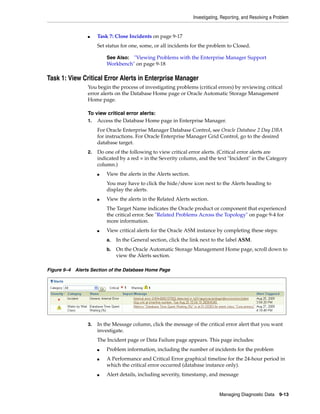 Investigating, Reporting, and Resolving a Problem
Managing Diagnostic Data 9-13
■ Task 7: Close Incidents on page 9-17
Set status for one, some, or all incidents for the problem to Closed.
Task 1: View Critical Error Alerts in Enterprise Manager
You begin the process of investigating problems (critical errors) by reviewing critical
error alerts on the Database Home page or Oracle Automatic Storage Management
Home page.
To view critical error alerts:
1. Access the Database Home page in Enterprise Manager.
For Oracle Enterprise Manager Database Control, see Oracle Database 2 Day DBA
for instructions. For Oracle Enterprise Manager Grid Control, go to the desired
database target.
2. Do one of the following to view critical error alerts. (Critical error alerts are
indicated by a red × in the Severity column, and the text "Incident" in the Category
column.)
■ View the alerts in the Alerts section.
You may have to click the hide/show icon next to the Alerts heading to
display the alerts.
■ View the alerts in the Related Alerts section.
The Target Name indicates the Oracle product or component that experienced
the critical error. See "Related Problems Across the Topology" on page 9-4 for
more information.
■ View critical alerts for the Oracle ASM instance by completing these steps:
a. In the General section, click the link next to the label ASM.
b. On the Oracle Automatic Storage Management Home page, scroll down to
view the Alerts section.
Figure 9–4 Alerts Section of the Database Home Page
3. In the Message column, click the message of the critical error alert that you want
investigate.
The Incident page or Data Failure page appears. This page includes:
■ Problem information, including the number of incidents for the problem
■ A Performance and Critical Error graphical timeline for the 24-hour period in
which the critical error occurred (database instance only).
■ Alert details, including severity, timestamp, and message
See Also: "Viewing Problems with the Enterprise Manager Support
Workbench" on page 9-18
 