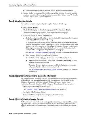 Investigating, Reporting, and Resolving a Problem
9-14 Oracle Database Administrator's Guide
■ Controls that enable you to clear the alert or record a comment about it.
4. Review the Performance and Critical Error graphical timeline if present, and note
any time correlation between performance issues and the critical error. Optionally
clear the alert or leave a comment about it.
Task 2: View Problem Details
You continue your investigation by viewing the Problem Details page.
To view problem details:
1. On the Incident page or Data Failure page, click View Problem Details.
The Problem Details page appears, showing the Incidents subpage.
2. (Optional) Do one or both of the following:
■ In the Investigate and Resolve section, on the Self Service tab, under Diagnose,
click Related Problems Across Topology.
A page appears showing any related problems in the local Oracle Automatic
Storage Management (Oracle ASM) instance, or in the database or Oracle ASM
instances on other nodes in an Oracle Real Application Clusters environment.
This step is recommended if any critical alerts appear in the Related Alerts
section on the Enterprise Manager Database Home page.
See "Related Problems Across the Topology" on page 9-4 for more information.
■ View incident details by completing these steps:
a. In the Incidents subpage, select an incident, and then click View.
b. (Optional) On the Incident Details page, click Checker Findings to view
the Checker Findings subpage.
This page displays findings from any health checks that were automati-
cally run when the critical error was detected.
See "Running Health Checks with Health Monitor" on page 9-21 for more
information.
Task 3: (Optional) Gather Additional Diagnostic Information
You can perform the following activities to gather additional diagnostic information
for a problem. This additional information is then automatically included in the
diagnostic data that is uploaded to Oracle Support. If you are unsure about
performing these activities, then check with your Oracle Support representative.
■ Manually invoke additional health checks
See "Running Health Checks with Health Monitor" on page 9-21
■ Invoke the SQL Test Case Builder
See Oracle Database Performance Tuning Guide for instructions.
Task 4: (Optional) Create a Service Request
At this point, you can create an Oracle Support service request and record the service
request number with the problem information. If you choose to skip this task, the
Support Workbench will automatically create a draft service request for you in Task 5.
 
