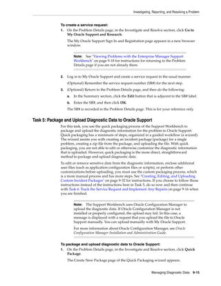 Investigating, Reporting, and Resolving a Problem
Managing Diagnostic Data 9-15
To create a service request:
1. On the Problem Details page, in the Investigate and Resolve section, click Go to
My Oracle Support and Research.
The My Oracle Support Sign In and Registration page appears in a new browser
window.
2. Log in to My Oracle Support and create a service request in the usual manner.
(Optional) Remember the service request number (SR#) for the next step.
3. (Optional) Return to the Problem Details page, and then do the following:
a. In the Summary section, click the Edit button that is adjacent to the SR# label.
b. Enter the SR#, and then click OK.
The SR# is recorded in the Problem Details page. This is for your reference only.
Task 5: Package and Upload Diagnostic Data to Oracle Support
For this task, you use the quick packaging process of the Support Workbench to
package and upload the diagnostic information for the problem to Oracle Support.
Quick packaging has a minimum of steps, organized in a guided workflow (a wizard).
The wizard assists you with creating an incident package (package) for a single
problem, creating a zip file from the package, and uploading the file. With quick
packaging, you are not able to edit or otherwise customize the diagnostic information
that is uploaded. However, quick packaging is the more direct, straightforward
method to package and upload diagnostic data.
To edit or remove sensitive data from the diagnostic information, enclose additional
user files (such as application configuration files or scripts), or perform other
customizations before uploading, you must use the custom packaging process, which
is a more manual process and has more steps. See "Creating, Editing, and Uploading
Custom Incident Packages" on page 9-32 for instructions. If you choose to follow those
instructions instead of the instructions here in Task 5, do so now and then continue
with Task 6: Track the Service Request and Implement Any Repairs on page 9-16 when
you are finished.
To package and upload diagnostic data to Oracle Support:
1. On the Problem Details page, in the Investigate and Resolve section, click Quick
Package.
The Create New Package page of the Quick Packaging wizard appears.
Note: See "Viewing Problems with the Enterprise Manager Support
Workbench" on page 9-18 for instructions for returning to the Problem
Details page if you are not already there.
Note: The Support Workbench uses Oracle Configuration Manager to
upload the diagnostic data. If Oracle Configuration Manager is not
installed or properly configured, the upload may fail. In this case, a
message is displayed with a request that you upload the file to Oracle
Support manually. You can upload manually with My Oracle Support.
For more information about Oracle Configuration Manager, see Oracle
Configuration Manager Installation and Administration Guide.
 