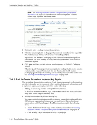 Investigating, Reporting, and Resolving a Problem
9-16 Oracle Database Administrator's Guide
2. Optionally enter a package name and description.
3. Fill in the remaining fields on the page. If you already created a service request for
this problem, select No next to Create new Service Request (SR).
If you select Yes, the Quick Packaging wizard creates a draft service request on
your behalf. You must later log in to My Oracle Support and fill in the details of
the service request.
4. Click Next, and then proceed with the remaining pages of the Quick Packaging
wizard.
When the Quick Packaging wizard is complete, the package that it creates remains
available in the Support Workbench. You can then modify it with custom
packaging operations (such as adding new incidents) and reupload at a later time.
See "Viewing and Modifying Incident Packages" on page 9-39.
Task 6: Track the Service Request and Implement Any Repairs
After uploading diagnostic information to Oracle Support, you might perform various
activities to track the service request, to collect additional diagnostic information, and
to implement repairs. Among these activities are the following:
■ Adding an Oracle bug number to the problem information.
To do so, on the Problem Details page, click the Edit button that is adjacent to the
Bug# label. This is for your reference only.
■ Adding comments to the problem activity log.
You may want to do this to share problem status or history information with other
DBAs in your organization. For example you could record the results of your
conversations with Oracle Support. To add comments, complete the following
steps:
1. Access the Problem Details page for the problem, as described in "Viewing
Problems with the Enterprise Manager Support Workbench" on page 9-18.
2. Click Activity Log to display the Activity Log subpage.
Note: See "Viewing Problems with the Enterprise Manager Support
Workbench" on page 9-18 for instructions for returning to the Problem
Details page if you are not already there.
 