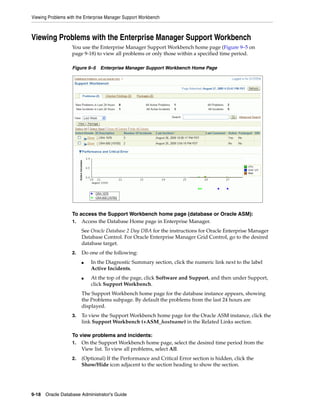 Viewing Problems with the Enterprise Manager Support Workbench
9-18 Oracle Database Administrator's Guide
Viewing Problems with the Enterprise Manager Support Workbench
You use the Enterprise Manager Support Workbench home page (Figure 9–5 on
page 9-18) to view all problems or only those within a specified time period.
Figure 9–5 Enterprise Manager Support Workbench Home Page
To access the Support Workbench home page (database or Oracle ASM):
1. Access the Database Home page in Enterprise Manager.
See Oracle Database 2 Day DBA for the instructions for Oracle Enterprise Manager
Database Control. For Oracle Enterprise Manager Grid Control, go to the desired
database target.
2. Do one of the following:
■ In the Diagnostic Summary section, click the numeric link next to the label
Active Incidents.
■ At the top of the page, click Software and Support, and then under Support,
click Support Workbench.
The Support Workbench home page for the database instance appears, showing
the Problems subpage. By default the problems from the last 24 hours are
displayed.
3. To view the Support Workbench home page for the Oracle ASM instance, click the
link Support Workbench (+ASM_hostname) in the Related Links section.
To view problems and incidents:
1. On the Support Workbench home page, select the desired time period from the
View list. To view all problems, select All.
2. (Optional) If the Performance and Critical Error section is hidden, click the
Show/Hide icon adjacent to the section heading to show the section.
 
