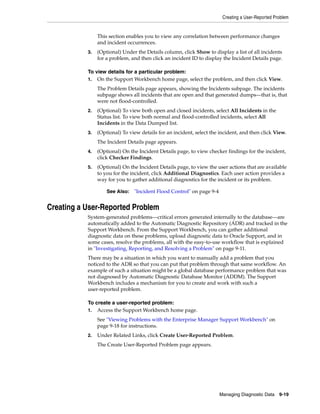Creating a User-Reported Problem
Managing Diagnostic Data 9-19
This section enables you to view any correlation between performance changes
and incident occurrences.
3. (Optional) Under the Details column, click Show to display a list of all incidents
for a problem, and then click an incident ID to display the Incident Details page.
To view details for a particular problem:
1. On the Support Workbench home page, select the problem, and then click View.
The Problem Details page appears, showing the Incidents subpage. The incidents
subpage shows all incidents that are open and that generated dumps—that is, that
were not flood-controlled.
2. (Optional) To view both open and closed incidents, select All Incidents in the
Status list. To view both normal and flood-controlled incidents, select All
Incidents in the Data Dumped list.
3. (Optional) To view details for an incident, select the incident, and then click View.
The Incident Details page appears.
4. (Optional) On the Incident Details page, to view checker findings for the incident,
click Checker Findings.
5. (Optional) On the Incident Details page, to view the user actions that are available
to you for the incident, click Additional Diagnostics. Each user action provides a
way for you to gather additional diagnostics for the incident or its problem.
Creating a User-Reported Problem
System-generated problems—critical errors generated internally to the database—are
automatically added to the Automatic Diagnostic Repository (ADR) and tracked in the
Support Workbench. From the Support Workbench, you can gather additional
diagnostic data on these problems, upload diagnostic data to Oracle Support, and in
some cases, resolve the problems, all with the easy-to-use workflow that is explained
in "Investigating, Reporting, and Resolving a Problem" on page 9-11.
There may be a situation in which you want to manually add a problem that you
noticed to the ADR so that you can put that problem through that same workflow. An
example of such a situation might be a global database performance problem that was
not diagnosed by Automatic Diagnostic Database Monitor (ADDM). The Support
Workbench includes a mechanism for you to create and work with such a
user-reported problem.
To create a user-reported problem:
1. Access the Support Workbench home page.
See "Viewing Problems with the Enterprise Manager Support Workbench" on
page 9-18 for instructions.
2. Under Related Links, click Create User-Reported Problem.
The Create User-Reported Problem page appears.
See Also: "Incident Flood Control" on page 9-4
 