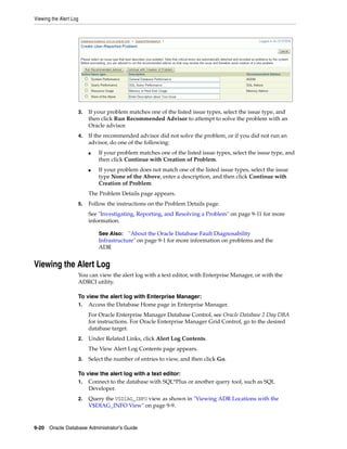 Viewing the Alert Log
9-20 Oracle Database Administrator's Guide
3. If your problem matches one of the listed issue types, select the issue type, and
then click Run Recommended Advisor to attempt to solve the problem with an
Oracle advisor.
4. If the recommended advisor did not solve the problem, or if you did not run an
advisor, do one of the following:
■ If your problem matches one of the listed issue types, select the issue type, and
then click Continue with Creation of Problem.
■ If your problem does not match one of the listed issue types, select the issue
type None of the Above, enter a description, and then click Continue with
Creation of Problem.
The Problem Details page appears.
5. Follow the instructions on the Problem Details page.
See "Investigating, Reporting, and Resolving a Problem" on page 9-11 for more
information.
Viewing the Alert Log
You can view the alert log with a text editor, with Enterprise Manager, or with the
ADRCI utility.
To view the alert log with Enterprise Manager:
1. Access the Database Home page in Enterprise Manager.
For Oracle Enterprise Manager Database Control, see Oracle Database 2 Day DBA
for instructions. For Oracle Enterprise Manager Grid Control, go to the desired
database target.
2. Under Related Links, click Alert Log Contents.
The View Alert Log Contents page appears.
3. Select the number of entries to view, and then click Go.
To view the alert log with a text editor:
1. Connect to the database with SQL*Plus or another query tool, such as SQL
Developer.
2. Query the V$DIAG_INFO view as shown in "Viewing ADR Locations with the
V$DIAG_INFO View" on page 9-9.
See Also: "About the Oracle Database Fault Diagnosability
Infrastructure" on page 9-1 for more information on problems and the
ADR
 