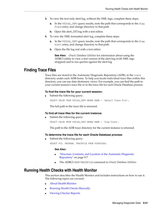 Running Health Checks with Health Monitor
Managing Diagnostic Data 9-21
3. To view the text-only alert log, without the XML tags, complete these steps:
a. In the V$DIAG_INFO query results, note the path that corresponds to the Diag
Trace entry, and change directory to that path.
b. Open file alert_SID.log with a text editor.
4. To view the XML-formatted alert log, complete these steps:
a. In the V$DIAG_INFO query results, note the path that corresponds to the Diag
Alert entry, and change directory to that path.
b. Open the file log.xml with a text editor.
Finding Trace Files
Trace files are stored in the Automatic Diagnostic Repository (ADR), in the trace
directory under each ADR home. To help you locate individual trace files within this
directory, you can use data dictionary views. For example, you can find the path to
your current session's trace file or to the trace file for each Oracle Database process.
To find the trace file for your current session:
■ Submit the following query:
SELECT VALUE FROM V$DIAG_INFO WHERE NAME = 'Default Trace File';
The full path to the trace file is returned.
To find all trace files for the current instance:
■ Submit the following query:
SELECT VALUE FROM V$DIAG_INFO WHERE NAME = 'Diag Trace';
The path to the ADR trace directory for the current instance is returned.
To determine the trace file for each Oracle Database process:
■ Submit the following query:
SELECT PID, PROGRAM, TRACEFILE FROM V$PROCESS;
Running Health Checks with Health Monitor
This section describes the Health Monitor and includes instructions on how to use it.
The following topics are covered:
■ About Health Monitor
■ Running Health Checks Manually
■ Viewing Checker Reports
See Also: Oracle Database Utilities for information about using the
ADRCI utility to view a text version of the alert log (with XML tags
stripped) and to run queries against the alert log
See Also:
■ "Structure, Contents, and Location of the Automatic Diagnostic
Repository" on page 9-7
■ The ADRCI SHOW TRACEFILE command in Oracle Database Utilities
 
