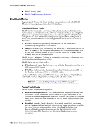 Running Health Checks with Health Monitor
9-22 Oracle Database Administrator's Guide
■ Health Monitor Views
■ Health Check Parameters Reference
About Health Monitor
Beginning with Release 11g, Oracle Database includes a framework called Health
Monitor for running diagnostic checks on the database.
About Health Monitor Checks
Health Monitor checks (also known as checkers, health checks, or checks) examine
various layers and components of the database. Health checks detect file corruptions,
physical and logical block corruptions, undo and redo corruptions, data dictionary
corruptions, and more. The health checks generate reports of their findings and, in
many cases, recommendations for resolving problems. Health checks can be run in
two ways:
■ Reactive—The fault diagnosability infrastructure can run health checks
automatically in response to a critical error.
■ Manual—As a DBA, you can manually run health checks using either the DBMS_HM
PL/SQL package or the Enterprise Manager interface. You can run checkers on a
regular basis if desired, or Oracle Support may ask you to run a checker while
working with you on a service request.
Health Monitor checks store findings, recommendations, and other information in the
Automatic Diagnostic Repository (ADR).
Health checks can run in two modes:
■ DB-online mode means the check can be run while the database is open (that is, in
OPEN mode or MOUNT mode).
■ DB-offline mode means the check can be run when the instance is available but
the database itself is closed (that is, in NOMOUNT mode).
All the health checks can be run in DB-online mode. Only the Redo Integrity Check
and the DB Structure Integrity Check can be used in DB-offline mode.
Types of Health Checks
Health monitor runs the following checks:
■ DB Structure Integrity Check—This check verifies the integrity of database files
and reports failures if these files are inaccessible, corrupt or inconsistent. If the
database is in mount or open mode, this check examines the log files and data files
listed in the control file. If the database is in NOMOUNT mode, only the control file is
checked.
■ Data Block Integrity Check—This check detects disk image block corruptions
such as checksum failures, head/tail mismatch, and logical inconsistencies within
the block. Most corruptions can be repaired using Block Media Recovery.
Corrupted block information is also captured in the V$DATABASE_BLOCK_
CORRUPTION view. This check does not detect inter-block or inter-segment
corruption.
See Also: "Automatic Diagnostic Repository (ADR)" on page 9-5
 