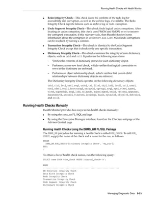 Running Health Checks with Health Monitor
Managing Diagnostic Data 9-23
■ Redo Integrity Check—This check scans the contents of the redo log for
accessibility and corruption, as well as the archive logs, if available. The Redo
Integrity Check reports failures such as archive log or redo corruption.
■ Undo Segment Integrity Check—This check finds logical undo corruptions. After
locating an undo corruption, this check uses PMON and SMON to try to recover
the corrupted transaction. If this recovery fails, then Health Monitor stores
information about the corruption in V$CORRUPT_XID_LIST. Most undo corruptions
can be resolved by forcing a commit.
■ Transaction Integrity Check—This check is identical to the Undo Segment
Integrity Check except that it checks only one specific transaction.
■ Dictionary Integrity Check—This check examines the integrity of core dictionary
objects, such as tab$ and col$. It performs the following operations:
– Verifies the contents of dictionary entries for each dictionary object.
– Performs a cross-row level check, which verifies that logical constraints on
rows in the dictionary are enforced.
– Performs an object relationship check, which verifies that parent-child
relationships between dictionary objects are enforced.
The Dictionary Integrity Check operates on the following dictionary objects:
tab$, clu$, fet$, uet$, seg$, undo$, ts$, file$, obj$, ind$, icol$, col$, user$,
con$, cdef$, ccol$, bootstrap$, objauth$, ugroup$, tsq$, syn$, view$, typed_
view$, superobj$, seq$, lob$, coltype$, subcoltype$, ntab$, refcon$, opqtype$,
dependency$, access$, viewcon$, icoldep$, dual$, sysauth$, objpriv$, defrole$,
and ecol$.
Running Health Checks Manually
Health Monitor provides two ways to run health checks manually:
■ By using the DBMS_HM PL/SQL package
■ By using the Enterprise Manager interface, found on the Checkers subpage of the
Advisor Central page
Running Health Checks Using the DBMS_HM PL/SQL Package
The DBMS_HM procedure for running a health check is called RUN_CHECK. To call RUN_
CHECK, supply the name of the check and a name for the run, as follows:
BEGIN
DBMS_HM.RUN_CHECK('Dictionary Integrity Check', 'my_run');
END;
/
To obtain a list of health check names, run the following query:
SELECT name FROM v$hm_check WHERE internal_check='N';
NAME
----------------------------------------------------------------
DB Structure Integrity Check
Data Block Integrity Check
Redo Integrity Check
Transaction Integrity Check
Undo Segment Integrity Check
Dictionary Integrity Check
 
