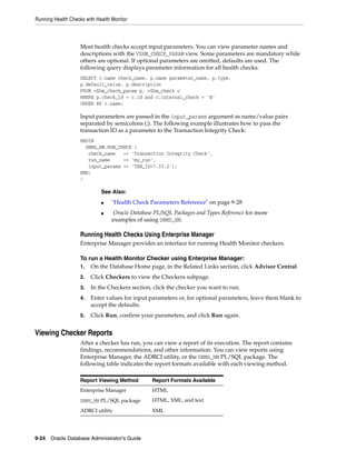 Running Health Checks with Health Monitor
9-24 Oracle Database Administrator's Guide
Most health checks accept input parameters. You can view parameter names and
descriptions with the V$HM_CHECK_PARAM view. Some parameters are mandatory while
others are optional. If optional parameters are omitted, defaults are used. The
following query displays parameter information for all health checks:
SELECT c.name check_name, p.name parameter_name, p.type,
p.default_value, p.description
FROM v$hm_check_param p, v$hm_check c
WHERE p.check_id = c.id and c.internal_check = 'N'
ORDER BY c.name;
Input parameters are passed in the input_params argument as name/value pairs
separated by semicolons (;). The following example illustrates how to pass the
transaction ID as a parameter to the Transaction Integrity Check:
BEGIN
DBMS_HM.RUN_CHECK (
check_name => 'Transaction Integrity Check',
run_name => 'my_run',
input_params => 'TXN_ID=7.33.2');
END;
/
Running Health Checks Using Enterprise Manager
Enterprise Manager provides an interface for running Health Monitor checkers.
To run a Health Monitor Checker using Enterprise Manager:
1. On the Database Home page, in the Related Links section, click Advisor Central.
2. Click Checkers to view the Checkers subpage.
3. In the Checkers section, click the checker you want to run.
4. Enter values for input parameters or, for optional parameters, leave them blank to
accept the defaults.
5. Click Run, confirm your parameters, and click Run again.
Viewing Checker Reports
After a checker has run, you can view a report of its execution. The report contains
findings, recommendations, and other information. You can view reports using
Enterprise Manager, the ADRCI utility, or the DBMS_HM PL/SQL package. The
following table indicates the report formats available with each viewing method.
See Also:
■ "Health Check Parameters Reference" on page 9-28
■ Oracle Database PL/SQL Packages and Types Reference for more
examples of using DBMS_HM.
Report Viewing Method Report Formats Available
Enterprise Manager HTML
DBMS_HM PL/SQL package HTML, XML, and text
ADRCI utility XML
 