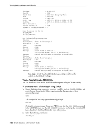 Running Health Checks with Health Monitor
9-26 Oracle Database Administrator's Guide
Run Name : HM_RUN_1061
Run Id : 1061
Check Name : Data Block Integrity Check
Mode : REACTIVE
Status : COMPLETED
Start Time : 2007-05-12 22:11:02.032292 -07:00
End Time : 2007-05-12 22:11:20.835135 -07:00
Error Encountered : 0
Source Incident Id : 7418
Number of Incidents Created : 0
Input Paramters for the Run
BLC_DF_NUM=1
BLC_BL_NUM=64349
Run Findings And Recommendations
Finding
Finding Name : Media Block Corruption
Finding ID : 1065
Type : FAILURE
Status : OPEN
Priority : HIGH
Message : Block 64349 in datafile 1:
'/u01/app/oracle/dbs/t_db1.f' is media corrupt
Message : Object BMRTEST1 owned by SYS might be unavailable
Finding
Finding Name : Media Block Corruption
Finding ID : 1071
Type : FAILURE
Status : OPEN
Priority : HIGH
Message : Block 64351 in datafile 1:
'/u01/app/oracle/dbs/t_db1.f' is media corrupt
Message : Object BMRTEST2 owned by SYS might be unavailable
Viewing Reports Using the ADRCI Utility
You can create and view Health Monitor checker reports using the ADRCI utility.
To create and view a checker report using ADRCI:
1. Ensure that operating system environment variables (such as ORACLE_HOME) are set
properly, and then enter the following command at the operating system
command prompt:
ADRCI
The utility starts and displays the following prompt:
adrci>>
Optionally, you can change the current ADR home. Use the SHOW HOMES command
to list all ADR homes, and the SET HOMEPATH command to change the current ADR
home. See Oracle Database Utilities for more information.
2. Enter the following command:
show hm_run
See Also: Oracle Database PL/SQL Packages and Types Reference for
details on the DBMS_HM package.
 