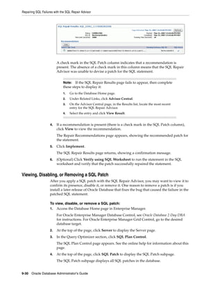 Repairing SQL Failures with the SQL Repair Advisor
9-30 Oracle Database Administrator's Guide
A check mark in the SQL Patch column indicates that a recommendation is
present. The absence of a check mark in this column means that the SQL Repair
Advisor was unable to devise a patch for the SQL statement.
4. If a recommendation is present (there is a check mark in the SQL Patch column),
click View to view the recommendation.
The Repair Recommendations page appears, showing the recommended patch for
the statement.
5. Click Implement.
The SQL Repair Results page returns, showing a confirmation message.
6. (Optional) Click Verify using SQL Worksheet to run the statement in the SQL
worksheet and verify that the patch successfully repaired the statement.
Viewing, Disabling, or Removing a SQL Patch
After you apply a SQL patch with the SQL Repair Advisor, you may want to view it to
confirm its presence, disable it, or remove it. One reason to remove a patch is if you
install a later release of Oracle Database that fixes the bug that caused the failure in the
patched SQL statement.
To view, disable, or remove a SQL patch:
1. Access the Database Home page in Enterprise Manager.
For Oracle Enterprise Manager Database Control, see Oracle Database 2 Day DBA
for instructions. For Oracle Enterprise Manager Grid Control, go to the desired
database target.
2. At the top of the page, click Server to display the Server page.
3. In the Query Optimizer section, click SQL Plan Control.
The SQL Plan Control page appears. See the online help for information about this
page.
4. At the top of the page, click SQL Patch to display the SQL Patch subpage.
The SQL Patch subpage displays all SQL patches in the database.
Note: If the SQL Repair Results page fails to appear, then complete
these steps to display it:
1. Go to the Database Home page.
2. Under Related Links, click Advisor Central.
3. On the Advisor Central page, in the Results list, locate the most recent
entry for the SQL Repair Advisor.
4. Select the entry and click View Result.
 
