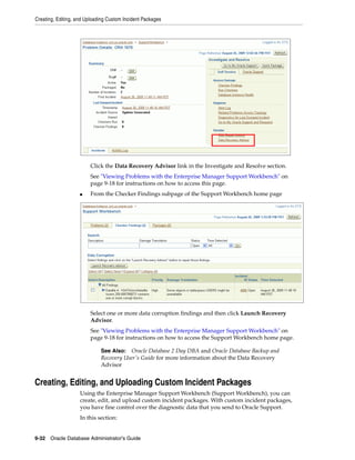 Creating, Editing, and Uploading Custom Incident Packages
9-32 Oracle Database Administrator's Guide
Click the Data Recovery Advisor link in the Investigate and Resolve section.
See "Viewing Problems with the Enterprise Manager Support Workbench" on
page 9-18 for instructions on how to access this page.
■ From the Checker Findings subpage of the Support Workbench home page
Select one or more data corruption findings and then click Launch Recovery
Advisor.
See "Viewing Problems with the Enterprise Manager Support Workbench" on
page 9-18 for instructions on how to access the Support Workbench home page.
Creating, Editing, and Uploading Custom Incident Packages
Using the Enterprise Manager Support Workbench (Support Workbench), you can
create, edit, and upload custom incident packages. With custom incident packages,
you have fine control over the diagnostic data that you send to Oracle Support.
In this section:
See Also: Oracle Database 2 Day DBA and Oracle Database Backup and
Recovery User's Guide for more information about the Data Recovery
Advisor
 