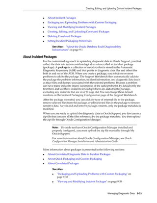 Creating, Editing, and Uploading Custom Incident Packages
Managing Diagnostic Data 9-33
■ About Incident Packages
■ Packaging and Uploading Problems with Custom Packaging
■ Viewing and Modifying Incident Packages
■ Creating, Editing, and Uploading Correlated Packages
■ Deleting Correlated Packages
■ Setting Incident Packaging Preferences
About Incident Packages
For the customized approach to uploading diagnostic data to Oracle Support, you first
collect the data into an intermediate logical structure called an incident package
(package). A package is a collection of metadata that is stored in the Automatic
Diagnostic Repository (ADR) and that points to diagnostic data files and other files
both in and out of the ADR. When you create a package, you select one or more
problems to add to the package. The Support Workbench then automatically adds to
the package the problem information, incident information, and diagnostic data (such
as trace files and dumps) associated with the selected problems. Because a problem
can have many incidents (many occurrences of the same problem), by default only the
first three and last three incidents for each problem are added to the package,
excluding any incidents that are over 90 days old. You can change these default
numbers on the Incident Packaging Configuration page of the Support Workbench.
After the package is created, you can add any type of external file to the package,
remove selected files from the package, or edit selected files in the package to remove
sensitive data. As you add and remove package contents, only the package metadata is
modified.
When you are ready to upload the diagnostic data to Oracle Support, you first create a
zip file that contains all the files referenced by the package metadata. You then upload
the zip file through Oracle Configuration Manager.
More information about packages is presented in the following sections:
■ About Correlated Diagnostic Data in Incident Packages
■ About Quick Packaging and Custom Packaging
■ About Correlated Packages
See Also: "About the Oracle Database Fault Diagnosability
Infrastructure" on page 9-1
Note: If you do not have Oracle Configuration Manager installed and
properly configured, you must upload the zip file manually through My
Oracle Support.
For more information about Oracle Configuration Manager, see Oracle
Configuration Manager Installation and Administration Guide.
See Also:
■ "Packaging and Uploading Problems with Custom Packaging" on
page 9-35
■ "Viewing and Modifying Incident Packages" on page 9-39
 