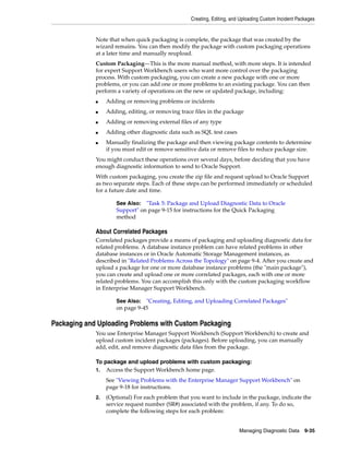 Creating, Editing, and Uploading Custom Incident Packages
Managing Diagnostic Data 9-35
Note that when quick packaging is complete, the package that was created by the
wizard remains. You can then modify the package with custom packaging operations
at a later time and manually reupload.
Custom Packaging—This is the more manual method, with more steps. It is intended
for expert Support Workbench users who want more control over the packaging
process. With custom packaging, you can create a new package with one or more
problems, or you can add one or more problems to an existing package. You can then
perform a variety of operations on the new or updated package, including:
■ Adding or removing problems or incidents
■ Adding, editing, or removing trace files in the package
■ Adding or removing external files of any type
■ Adding other diagnostic data such as SQL test cases
■ Manually finalizing the package and then viewing package contents to determine
if you must edit or remove sensitive data or remove files to reduce package size.
You might conduct these operations over several days, before deciding that you have
enough diagnostic information to send to Oracle Support.
With custom packaging, you create the zip file and request upload to Oracle Support
as two separate steps. Each of these steps can be performed immediately or scheduled
for a future date and time.
About Correlated Packages
Correlated packages provide a means of packaging and uploading diagnostic data for
related problems. A database instance problem can have related problems in other
database instances or in Oracle Automatic Storage Management instances, as
described in "Related Problems Across the Topology" on page 9-4. After you create and
upload a package for one or more database instance problems (the "main package"),
you can create and upload one or more correlated packages, each with one or more
related problems. You can accomplish this only with the custom packaging workflow
in Enterprise Manager Support Workbench.
Packaging and Uploading Problems with Custom Packaging
You use Enterprise Manager Support Workbench (Support Workbench) to create and
upload custom incident packages (packages). Before uploading, you can manually
add, edit, and remove diagnostic data files from the package.
To package and upload problems with custom packaging:
1. Access the Support Workbench home page.
See "Viewing Problems with the Enterprise Manager Support Workbench" on
page 9-18 for instructions.
2. (Optional) For each problem that you want to include in the package, indicate the
service request number (SR#) associated with the problem, if any. To do so,
complete the following steps for each problem:
See Also: "Task 5: Package and Upload Diagnostic Data to Oracle
Support" on page 9-15 for instructions for the Quick Packaging
method
See Also: "Creating, Editing, and Uploading Correlated Packages"
on page 9-45
 