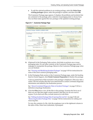 Creating, Editing, and Uploading Custom Incident Packages
Managing Diagnostic Data 9-37
■ To add the selected problems to an existing package, select the Select from
existing packages option, select the package to update, and then click OK.
The Customize Package page appears. It displays the problems and incidents that
are contained in the package, plus a selection of packaging tasks to choose from.
You run these tasks against the new package or the updated existing package.
Figure 9–7 Customize Package Page
6. (Optional) In the Packaging Tasks section, click links to perform one or more
packaging tasks. Or, use other controls on the Customize Package page and its
subpages to manipulate the package. Return to the Customize Package page when
you are finished.
See "Viewing and Modifying Incident Packages" on page 9-39 for instructions for
some of the most common packaging tasks.
7. In the Packaging Tasks section of the Customize Package page, under the heading
Send to Oracle Support, click Finish Contents Preparation to finalize the package.
A list (or partial list) of files included in the package is displayed. (This may take a
while.) The list includes files that were determined to contain correlated diagnostic
information and added by the finalization process.
See "About Correlated Diagnostic Data in Incident Packages" on page 9-34 for a
definition of package finalization.
8. Click the Files link to view all the files in the package. Examine the list to see if
there are any files that might contain sensitive data that you do not want to
expose. If you find such files, exclude (remove) or edit them.
See "Editing Incident Package Files (Copying Out and In)" on page 9-40 and
"Removing Incident Package Files" on page 9-44 for instructions for editing and
removing files.
To view the contents of a file, click the eyeglasses icon in the rightmost column in
the table of files. Enter host credentials, if prompted.
 