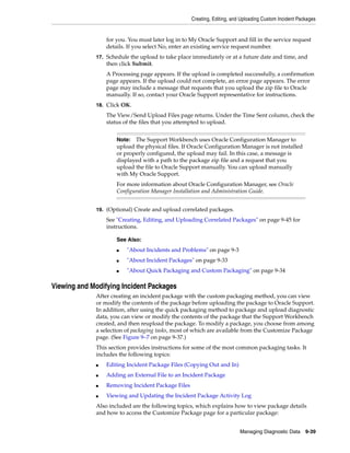 Creating, Editing, and Uploading Custom Incident Packages
Managing Diagnostic Data 9-39
for you. You must later log in to My Oracle Support and fill in the service request
details. If you select No, enter an existing service request number.
17. Schedule the upload to take place immediately or at a future date and time, and
then click Submit.
A Processing page appears. If the upload is completed successfully, a confirmation
page appears. If the upload could not complete, an error page appears. The error
page may include a message that requests that you upload the zip file to Oracle
manually. If so, contact your Oracle Support representative for instructions.
18. Click OK.
The View/Send Upload Files page returns. Under the Time Sent column, check the
status of the files that you attempted to upload.
19. (Optional) Create and upload correlated packages.
See "Creating, Editing, and Uploading Correlated Packages" on page 9-45 for
instructions.
Viewing and Modifying Incident Packages
After creating an incident package with the custom packaging method, you can view
or modify the contents of the package before uploading the package to Oracle Support.
In addition, after using the quick packaging method to package and upload diagnostic
data, you can view or modify the contents of the package that the Support Workbench
created, and then reupload the package. To modify a package, you choose from among
a selection of packaging tasks, most of which are available from the Customize Package
page. (See Figure 9–7 on page 9-37.)
This section provides instructions for some of the most common packaging tasks. It
includes the following topics:
■ Editing Incident Package Files (Copying Out and In)
■ Adding an External File to an Incident Package
■ Removing Incident Package Files
■ Viewing and Updating the Incident Package Activity Log
Also included are the following topics, which explains how to view package details
and how to access the Customize Package page for a particular package:
Note: The Support Workbench uses Oracle Configuration Manager to
upload the physical files. If Oracle Configuration Manager is not installed
or properly configured, the upload may fail. In this case, a message is
displayed with a path to the package zip file and a request that you
upload the file to Oracle Support manually. You can upload manually
with My Oracle Support.
For more information about Oracle Configuration Manager, see Oracle
Configuration Manager Installation and Administration Guide.
See Also:
■ "About Incidents and Problems" on page 9-3
■ "About Incident Packages" on page 9-33
■ "About Quick Packaging and Custom Packaging" on page 9-34
 