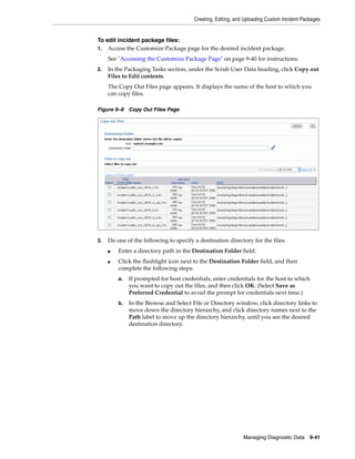 Creating, Editing, and Uploading Custom Incident Packages
Managing Diagnostic Data 9-41
To edit incident package files:
1. Access the Customize Package page for the desired incident package.
See "Accessing the Customize Package Page" on page 9-40 for instructions.
2. In the Packaging Tasks section, under the Scrub User Data heading, click Copy out
Files to Edit contents.
The Copy Out Files page appears. It displays the name of the host to which you
can copy files.
Figure 9–8 Copy Out Files Page
3. Do one of the following to specify a destination directory for the files:
■ Enter a directory path in the Destination Folder field.
■ Click the flashlight icon next to the Destination Folder field, and then
complete the following steps:
a. If prompted for host credentials, enter credentials for the host to which
you want to copy out the files, and then click OK. (Select Save as
Preferred Credential to avoid the prompt for credentials next time.)
b. In the Browse and Select File or Directory window, click directory links to
move down the directory hierarchy, and click directory names next to the
Path label to move up the directory hierarchy, until you see the desired
destination directory.
 