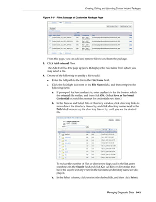 Creating, Editing, and Uploading Custom Incident Packages
Managing Diagnostic Data 9-43
Figure 9–9 Files Subpage of Customize Package Page
From this page, you can add and remove files to and from the package.
3. Click Add external files.
The Add External File page appears. It displays the host name from which you
may select a file.
4. Do one of the following to specify a file to add:
■ Enter the full path to the file in the File Name field.
■ Click the flashlight icon next to the File Name field, and then complete the
following steps:
a. If prompted for host credentials, enter credentials for the host on which
the external file resides, and then click OK. (Select Save as Preferred
Credential to avoid the prompt for credentials next time.)
b. In the Browse and Select File or Directory window, click directory links to
move down the directory hierarchy, and click directory names next to the
Path label to move up the directory hierarchy, until you see the desired
file.
To reduce the number of files or directories displayed in the list, enter
search text in the Search field and click Go. All files or directories that
have the search text anywhere in the file name or directory name are dis-
played.
c. In the Select column, click to select the desired file, and then click Select.
 