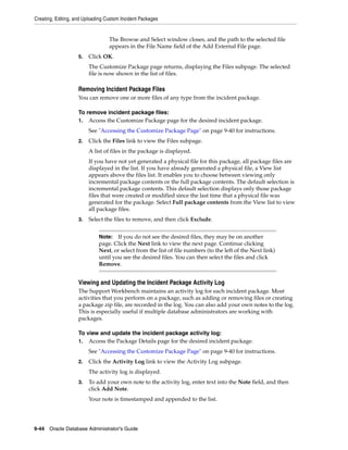 Creating, Editing, and Uploading Custom Incident Packages
9-44 Oracle Database Administrator's Guide
The Browse and Select window closes, and the path to the selected file
appears in the File Name field of the Add External File page.
5. Click OK.
The Customize Package page returns, displaying the Files subpage. The selected
file is now shown in the list of files.
Removing Incident Package Files
You can remove one or more files of any type from the incident package.
To remove incident package files:
1. Access the Customize Package page for the desired incident package.
See "Accessing the Customize Package Page" on page 9-40 for instructions.
2. Click the Files link to view the Files subpage.
A list of files in the package is displayed.
If you have not yet generated a physical file for this package, all package files are
displayed in the list. If you have already generated a physical file, a View list
appears above the files list. It enables you to choose between viewing only
incremental package contents or the full package contents. The default selection is
incremental package contents. This default selection displays only those package
files that were created or modified since the last time that a physical file was
generated for the package. Select Full package contents from the View list to view
all package files.
3. Select the files to remove, and then click Exclude.
Viewing and Updating the Incident Package Activity Log
The Support Workbench maintains an activity log for each incident package. Most
activities that you perform on a package, such as adding or removing files or creating
a package zip file, are recorded in the log. You can also add your own notes to the log.
This is especially useful if multiple database administrators are working with
packages.
To view and update the incident package activity log:
1. Access the Package Details page for the desired incident package.
See "Accessing the Customize Package Page" on page 9-40 for instructions.
2. Click the Activity Log link to view the Activity Log subpage.
The activity log is displayed.
3. To add your own note to the activity log, enter text into the Note field, and then
click Add Note.
Your note is timestamped and appended to the list.
Note: If you do not see the desired files, they may be on another
page. Click the Next link to view the next page. Continue clicking
Next, or select from the list of file numbers (to the left of the Next link)
until you see the desired files. You can then select the files and click
Remove.
 