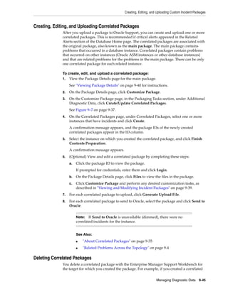 Creating, Editing, and Uploading Custom Incident Packages
Managing Diagnostic Data 9-45
Creating, Editing, and Uploading Correlated Packages
After you upload a package to Oracle Support, you can create and upload one or more
correlated packages. This is recommended if critical alerts appeared in the Related
Alerts section of the Database Home page. The correlated packages are associated with
the original package, also known as the main package. The main package contains
problems that occurred in a database instance. Correlated packages contain problems
that occurred on other instances (Oracle ASM instances or other database instances)
and that are related problems for the problems in the main package. There can be only
one correlated package for each related instance.
To create, edit, and upload a correlated package:
1. View the Package Details page for the main package.
See "Viewing Package Details" on page 9-40 for instructions.
2. On the Package Details page, click Customize Package.
3. On the Customize Package page, in the Packaging Tasks section, under Additional
Diagnostic Data, click Create/Update Correlated Packages.
See Figure 9–7 on page 9-37.
4. On the Correlated Packages page, under Correlated Packages, select one or more
instances that have incidents and click Create.
A confirmation message appears, and the package IDs of the newly created
correlated packages appear in the ID column.
5. Select the instance on which you created the correlated package, and click Finish
Contents Preparation.
A confirmation message appears.
6. (Optional) View and edit a correlated package by completing these steps:
a. Click the package ID to view the package.
If prompted for credentials, enter them and click Login.
b. On the Package Details page, click Files to view the files in the package.
c. Click Customize Package and perform any desired customization tasks, as
described in "Viewing and Modifying Incident Packages" on page 9-39.
7. For each correlated package to upload, click Generate Upload File.
8. For each correlated package to send to Oracle, select the package and click Send to
Oracle.
Deleting Correlated Packages
You delete a correlated package with the Enterprise Manager Support Workbench for
the target for which you created the package. For example, if you created a correlated
Note: If Send to Oracle is unavailable (dimmed), there were no
correlated incidents for the instance.
See Also:
■ "About Correlated Packages" on page 9-35
■ "Related Problems Across the Topology" on page 9-4
 