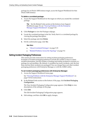 Creating, Editing, and Uploading Custom Incident Packages
9-46 Oracle Database Administrator's Guide
package for an Oracle ASM instance target, access the Support Workbench for that
Oracle ASM instance.
To delete a correlated package:
1. Access the Support Workbench for the target on which you created the correlated
package.
2. Click Packages to view the Packages subpage.
3. Locate the correlated package in the list. Verify that it is a correlated package by
viewing the package description.
4. Select the package and click Delete.
5. On the confirmation page, click Yes.
Setting Incident Packaging Preferences
This section provides instructions for setting incident packaging preferences.
Examples of incident packaging preferences include the number of days to retain
incident information, and the number of leading and trailing incidents to include in a
package for each problem. (By default, if a problem has many incidents, only the first
three and last three incidents are packaged.) You can change these and other incident
packaging preferences with Enterprise Manager or with the ADRCI utility.
To set incident packaging preferences with Enterprise Manager:
1. Access the Support Workbench home page.
See "Viewing Problems with the Enterprise Manager Support Workbench" on
page 9-18 for instructions.
2. In the Related Links section at the bottom of the page, click Incident Packaging
Configuration.
The View Incident Packaging Configuration page appears. Click Help to view
descriptions of the settings on this page.
3. Click Edit.
The Edit Incident Packaging Configuration page appears.
4. Edit settings, and then click OK to apply changes.
Tip: See the Related Links section at the bottom of any Support
Workbench page. Or, see "Viewing Problems with the Enterprise
Manager Support Workbench" on page 9-18
See Also:
■ "About Correlated Packages" on page 9-35
■ "Related Problems Across the Topology" on page 9-4
 