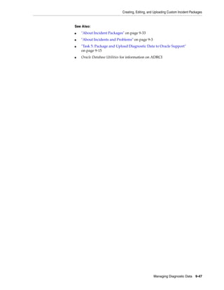 Creating, Editing, and Uploading Custom Incident Packages
Managing Diagnostic Data 9-47
See Also:
■ "About Incident Packages" on page 9-33
■ "About Incidents and Problems" on page 9-3
■ "Task 5: Package and Upload Diagnostic Data to Oracle Support"
on page 9-15
■ Oracle Database Utilities for information on ADRCI
 