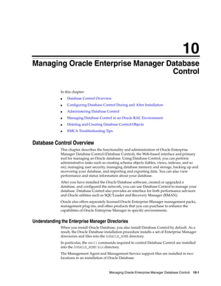 10
Managing Oracle Enterprise Manager Database Control 10-1
10Managing Oracle Enterprise Manager Database
Control
In this chapter:
■ Database Control Overview
■ Configuring Database Control During and After Installation
■ Administering Database Control
■ Managing Database Control in an Oracle RAC Environment
■ Deleting and Creating Database Control Objects
■ EMCA Troubleshooting Tips
Database Control Overview
This chapter describes the functionality and administration of Oracle Enterprise
Manager Database Control (Database Control), the Web-based interface and primary
tool for managing an Oracle database. Using Database Control, you can perform
administrative tasks such as creating schema objects (tables, views, indexes, and so
on), managing user security, managing database memory and storage, backing up and
recovering your database, and importing and exporting data. You can also view
performance and status information about your database.
After you have installed the Oracle Database software, created or upgraded a
database, and configured the network, you can use Database Control to manage your
database. Database Control also provides an interface for both performance advisors
and Oracle utilities such as SQL*Loader and Recovery Manager (RMAN).
Oracle also offers separately licensed Oracle Enterprise Manager management packs,
management plug-ins, and other products that you can purchase to enhance the
capabilities of Oracle Enterprise Manager in specific environments.
Understanding the Enterprise Manager Directories
When you install Oracle Database, you also install Database Control by default. As a
result, the Oracle Database installation procedure installs a set of Enterprise Manager
directories and files into the $ORACLE_HOME directory.
In particular, the emctl commands required to control Database Control are installed
into the $ORACLE_HOME/bin directory.
The Management Agent and Management Service support files are installed in two
locations in an installation of Oracle Database:
 