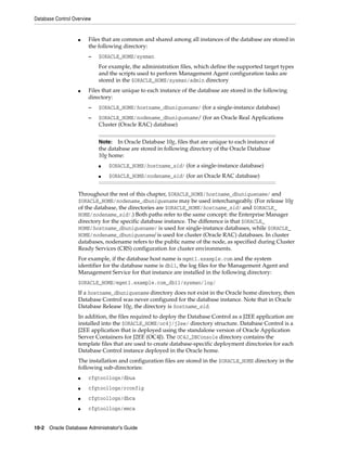 Database Control Overview
10-2 Oracle Database Administrator's Guide
■ Files that are common and shared among all instances of the database are stored in
the following directory:
– $ORACLE_HOME/sysman
For example, the administration files, which define the supported target types
and the scripts used to perform Management Agent configuration tasks are
stored in the $ORACLE_HOME/sysman/admin directory
■ Files that are unique to each instance of the database are stored in the following
directory:
– $ORACLE_HOME/hostname_dbuniquename/ (for a single-instance database)
– $ORACLE_HOME/nodename_dbuniquename/ (for an Oracle Real Applications
Cluster (Oracle RAC) database)
Throughout the rest of this chapter, $ORACLE_HOME/hostname_dbuniquename/ and
$ORACLE_HOME/nodename_dbuniquename may be used interchangeably. (For release 10g
of the database, the directories are $ORACLE_HOME/hostname_sid/ and $ORACLE_
HOME/nodename_sid/.) Both paths refer to the same concept: the Enterprise Manager
directory for the specific database instance. The difference is that $ORACLE_
HOME/hostname_dbuniquename/ is used for single-instance databases, while $ORACLE_
HOME/nodename_dbuniquename/ is used for cluster (Oracle RAC) databases. In cluster
databases, nodename refers to the public name of the node, as specified during Cluster
Ready Services (CRS) configuration for cluster environments.
For example, if the database host name is mgmt1.example.com and the system
identifier for the database name is db11, the log files for the Management Agent and
Management Service for that instance are installed in the following directory:
$ORACLE_HOME/mgmt1.example.com_db11/sysman/log/
If a hostname_dbuniquename directory does not exist in the Oracle home directory, then
Database Control was never configured for the database instance. Note that in Oracle
Database Release 10g, the directory is hostname_sid.
In addition, the files required to deploy the Database Control as a J2EE application are
installed into the $ORACLE_HOME/oc4j/j2ee/ directory structure. Database Control is a
J2EE application that is deployed using the standalone version of Oracle Application
Server Containers for J2EE (OC4J). The OC4J_DBConsole directory contains the
template files that are used to create database-specific deployment directories for each
Database Control instance deployed in the Oracle home.
The installation and configuration files are stored in the $ORACLE_HOME directory in the
following sub-directories:
■ cfgtoollogs/dbua
■ cfgtoollogs/rconfig
■ cfgtoollogs/dbca
■ cfgtoollogs/emca
Note: In Oracle Database 10g, files that are unique to each instance of
the database are stored in following directory of the Oracle Database
10g home:
■ $ORACLE_HOME/hostname_sid/ (for a single-instance database)
■ $ORACLE_HOME/nodename_sid/ (for an Oracle RAC database)
 