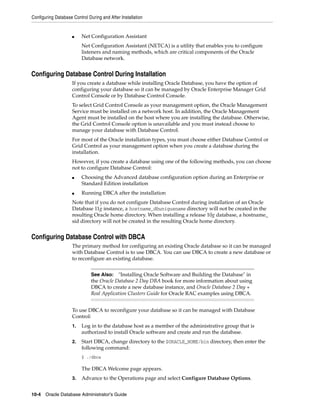 Configuring Database Control During and After Installation
10-4 Oracle Database Administrator's Guide
■ Net Configuration Assistant
Net Configuration Assistant (NETCA) is a utility that enables you to configure
listeners and naming methods, which are critical components of the Oracle
Database network.
Configuring Database Control During Installation
If you create a database while installing Oracle Database, you have the option of
configuring your database so it can be managed by Oracle Enterprise Manager Grid
Control Console or by Database Control Console.
To select Grid Control Console as your management option, the Oracle Management
Service must be installed on a network host. In addition, the Oracle Management
Agent must be installed on the host where you are installing the database. Otherwise,
the Grid Control Console option is unavailable and you must instead choose to
manage your database with Database Control.
For most of the Oracle installation types, you must choose either Database Control or
Grid Control as your management option when you create a database during the
installation.
However, if you create a database using one of the following methods, you can choose
not to configure Database Control:
■ Choosing the Advanced database configuration option during an Enterprise or
Standard Edition installation
■ Running DBCA after the installation
Note that if you do not configure Database Control during installation of an Oracle
Database 11g instance, a hostname_dbuniquename directory will not be created in the
resulting Oracle home directory. When installing a release 10g database, a hostname_
sid directory will not be created in the resulting Oracle home directory.
Configuring Database Control with DBCA
The primary method for configuring an existing Oracle database so it can be managed
with Database Control is to use DBCA. You can use DBCA to create a new database or
to reconfigure an existing database.
To use DBCA to reconfigure your database so it can be managed with Database
Control:
1. Log in to the database host as a member of the administrative group that is
authorized to install Oracle software and create and run the database.
2. Start DBCA, change directory to the $ORACLE_HOME/bin directory, then enter the
following command:
$ ./dbca
The DBCA Welcome page appears.
3. Advance to the Operations page and select Configure Database Options.
See Also: "Installing Oracle Software and Building the Database" in
the Oracle Database 2 Day DBA book for more information about using
DBCA to create a new database instance, and Oracle Database 2 Day +
Real Application Clusters Guide for Oracle RAC examples using DBCA.
 