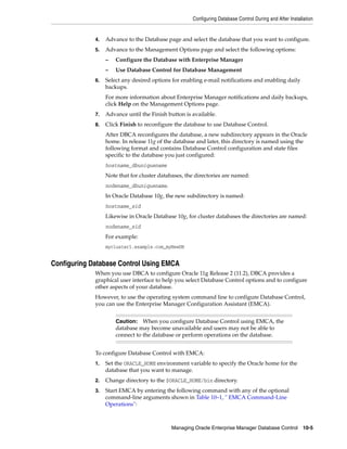 Configuring Database Control During and After Installation
Managing Oracle Enterprise Manager Database Control 10-5
4. Advance to the Database page and select the database that you want to configure.
5. Advance to the Management Options page and select the following options:
– Configure the Database with Enterprise Manager
– Use Database Control for Database Management
6. Select any desired options for enabling e-mail notifications and enabling daily
backups.
For more information about Enterprise Manager notifications and daily backups,
click Help on the Management Options page.
7. Advance until the Finish button is available.
8. Click Finish to reconfigure the database to use Database Control.
After DBCA reconfigures the database, a new subdirectory appears in the Oracle
home. In release 11g of the database and later, this directory is named using the
following format and contains Database Control configuration and state files
specific to the database you just configured:
hostname_dbuniquename
Note that for cluster databases, the directories are named:
nodename_dbuniquename.
In Oracle Database 10g, the new subdirectory is named:
hostname_sid
Likewise in Oracle Database 10g, for cluster databases the directories are named:
nodename_sid
For example:
mycluster1.example.com_myNewDB
Configuring Database Control Using EMCA
When you use DBCA to configure Oracle 11g Release 2 (11.2), DBCA provides a
graphical user interface to help you select Database Control options and to configure
other aspects of your database.
However, to use the operating system command line to configure Database Control,
you can use the Enterprise Manager Configuration Assistant (EMCA).
To configure Database Control with EMCA:
1. Set the ORACLE_HOME environment variable to specify the Oracle home for the
database that you want to manage.
2. Change directory to the $ORACLE_HOME/bin directory.
3. Start EMCA by entering the following command with any of the optional
command-line arguments shown in Table 10–1, " EMCA Command-Line
Operations":
Caution: When you configure Database Control using EMCA, the
database may become unavailable and users may not be able to
connect to the database or perform operations on the database.
 