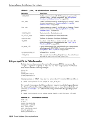 Configuring Database Control During and After Installation
10-10 Oracle Database Administrator's Guide
Using an Input File for EMCA Parameters
Instead of answering a series of prompts when you run EMCA, you can use the
-respFile argument to specify an input file. The input file you create must be in a
format similar to the following example:
PORT=1521
SID=DB
DBSNMP_PWD=xpE234D
SYSMAN_PWD=KDOdk432
After you create an EMCA input file, you can use it on the command line as follows:
$ ./emca -config dbcontrol db -respFile input_file_path
For example, to configure the Database Control to perform daily backups and create
the Database Control Management Repository, create an input file similar to the one
shown in Example 10–1 and enter the following command at the operating system
prompt:
$ ./emca -config dbcontrol db -repos create -backup -respFile input_file_path
Example 10–1 Sample EMCA Input File
PORT=1521
SID=DB
DBSNMP_PWD=dow3l224
SYSMAN_PWD=squN3243
HOST_USER=johnson
HOST_USER_PWD=diTf32of
SYS_PWD=qlKj4352
BACKUP_SCHEDULE=06:30
-AGENT_PORT Use this parameter to specify the Management Agent port for
Database Control. For more information, see "Specifying the
Ports Used by Database Control" on page 10-11.
-RMI_PORT Use this parameter to specify the RMI port for Database Control.
For more information, see "Specifying the Ports Used by
Database Control" on page 10-11.
-JMS_PORT Use this parameter to specify the JMS port for Database Control.
For more information, see "Specifying the Ports Used by
Database Control" on page 10-11.
-CLUSTER_NAME Cluster name (for cluster databases).
-DB_UNIQUE_NAME Database unique name (for cluster databases).
-SERVICE_NAME Database service name (for cluster databases).
-EM_NODE Node from which Database Control console is to be run (for
cluster databases). For more information, see "Using EMCA
With Oracle RAC" on page 10-11.
-EM_NODE_LIST Comma-delimited list of NODEs for agent-only configurations,
uploading data to -EM_NODE. For more information, see
"Using EMCA With Oracle RAC" on page 10-11.
-EM_SWLIB_STAGE_LOC Software library location.
-PORTS_FILE Path to a static file specifying the ports to use. The default value
is: ${ORACLE_HOME}/install/staticports.ini.
Table 10–3 (Cont.) EMCA Command-Line Parameters
Parameter Description
 
