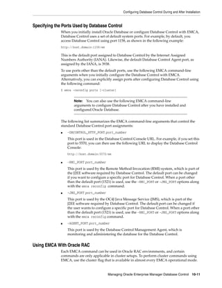 Configuring Database Control During and After Installation
Managing Oracle Enterprise Manager Database Control 10-11
Specifying the Ports Used by Database Control
When you initially install Oracle Database or configure Database Control with EMCA,
Database Control uses a set of default system ports. For example, by default, you
access Database Control using port 1158, as shown in the following example:
http://host.domain:1158/em
This is the default port assigned to Database Control by the Internet Assigned
Numbers Authority (IANA). Likewise, the default Database Control Agent port, as
assigned by the IANA, is 3938.
To use ports other than the default ports, use the following EMCA command-line
arguments when you initially configure the Database Control with EMCA.
Alternatively, you can explicitly assign ports after configuring Database Control using
the following command:
$ emca -reconfig ports [-cluster]
The following list summarizes the EMCA command-line arguments that control the
standard Database Control port assignments:
■ -DBCONTROL_HTTP_PORT port_number
This port is used in the Database Control Console URL. For example, if you set this
port to 5570, you can then use the following URL to display the Database Control
Console:
http://host.domain:5570/em
■ -RMI_PORT port_number
This port is used by the Remote Method Invocation (RMI) system, which is part of
the J2EE software required by Database Control. The default port can be changed
if you want to configure a specific port for Database Control. When a port other
than the default port (1521) is used, use the -RMI_PORT or -JMS_PORT options along
with the emca reconfig command.
■ -JMS_PORT port_number
This port is used by the OC4J Java Message Service (JMS), which is part of the
J2EE software required by Database Control. The default port can be changed if
the user wants to configure a specific port for Database Control. When a port other
than the default port (1521) is used, use the -RMI_PORT or -JMS_PORT options along
with the emca reconfig command.
■ -AGENT_PORT port_number
This port is used by the Database Control Management Agent, which is
monitoring and administering the database for the Database Control.
Using EMCA With Oracle RAC
Each EMCA command can be used in Oracle RAC environments, and certain
commands are only applicable in cluster setups. To perform cluster commands using
EMCA, use the cluster flag that is available in almost every EMCA operational mode.
Note: You can also use the following EMCA command-line
arguments to configure Database Control after you have installed and
configured Oracle Database.
 